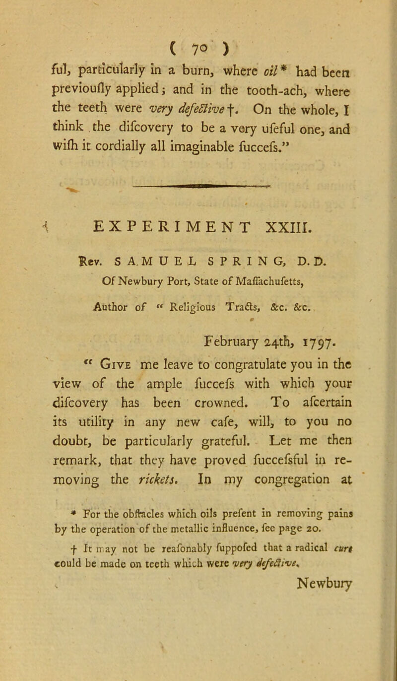 ful, particularly in a burn, where oil * had been prevloufly applied; and in the tooth-ach, where the teeth were very defeSiive f. On the whole, I think the difcovery to be a very ufeful one, and wifh it cordially all imaginable fuccefs.” ^ EXPERIMENT XXIII. Ilev. S A, M U E L SPRING, D. D. Of Newbury Port, State of Maflachufetts, Author of “ Religious Trafts, &c. &c. February 24th, 1797. Give me leave to congratulate you in the view of the ample fuccefs with which your difcovery has been crowned. To afcertain its utility in any new cafe, will, to you no doubt, be particularly grateful. Let me then remark, that they have proved fuccefsful in re- moving the rickets. In my congregation at ♦ For the obftacles which oils prefent in removing pains by the operation of the metallic influence, fee page 20. f It may not be reafonably fuppofed that a radical cur$ could be made on teeth which were very iefeiiive^ . Newbury