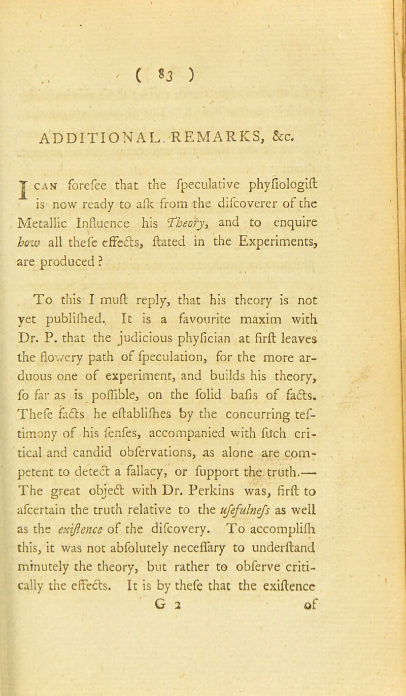 ADDITIONAL. REMARKS, &c. J CAN forefee that the fpeculative phyfiologifl: is now ready to aflv from the difcoverer of the Metallic Influence his T^heory, and to enquire how all thefe cfFcds, ftated in the Experiments, are produced ? To this I mufl: reply, that his theory is not yet publilhed. It is a favourite maxim with Dr. P. that the judicious phyfician at firfl leaves the flowery path of fpeculation, for the more ar- duous one of experiment, and builds his theory, fo far as is polTible, on the folid bafis of fadts. Thefe facts he eftabliflies by the concurring tef- timony of his fenfes, accompanied with filch cri- tical and candid obfervations, as alone are com- petent to detedt a fallacy, or fupport the. truth.— The great objedb with Dr. Perkins was, firfl; to afcertain the truth relative to the ujefulnejs as well as the exijlence of the difcovery. To accomplilh this, it was not abfolutely neceflTary to underftand minutely the theory, but rather to obferve criti- cally the effedls. It is by thefe that the exiltencc G 2 of