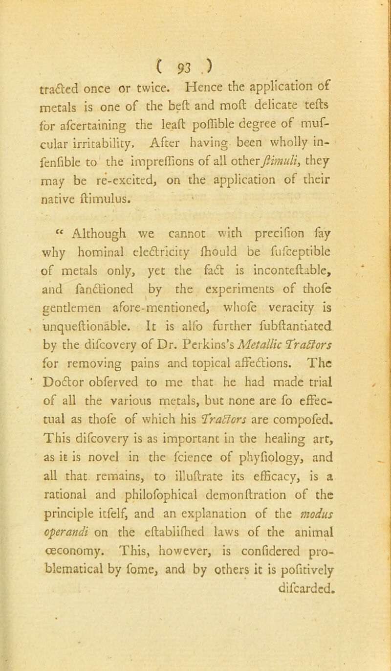 traced once or twice. Hence the application of metals is one of the beft and moft delicate tefts for afcertaining the leaft poffible degree of muf- cular irritability. After having been wholly in- - fenfible to the impreflions of all other jiimuli, they may be re-excited, on the application of their native ftimulus. Although we cannot with precifion fay why hominal eledlricity Ihould be fufceptible of metals only, yet the fad is inconteftable, and fandioned by the experiments of thofc gentlemen afore-mentioned, whofe veracity is unqueftionable. It is alfo further fubftantiated by the difcovery of Dr. Perkins’s Metallic 'TraSiors for removing pains and topical afFedions. The Dodor obferved to me that he had made trial of all the various metals, but none are fo effec- tual as thofe of which his T^raEiors are compofed. This difcovery is as important in the healing art, as it is novel in the fcience of phyfiology, and all that remains, to illuftrate its efficacy, is a rational and philofophical demonftration of the principle itfelf, and an explanation of the modus operandi on the eftabliffied laws of the animal oeconomy. This, however, is confidered pro- blematical by fome, and by others it is pofitively difcardcd.