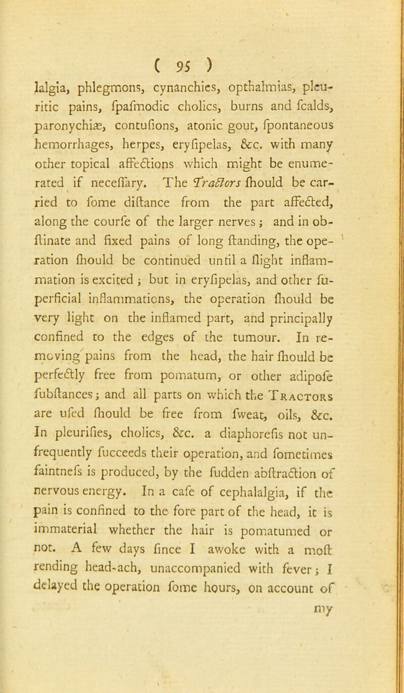 lalgla, phlegmons, cynanchics, opthalmias, pleu- ritic pains, fpafmodic chollcs, burns and fcalds, paronychia, contufions, atonic gout, fpontaneous hemorrhages, herpes, eryfipelas, &c. with many other topical afFedtions which might be enume- rated if necelTary. The Ihould be car- ried to fome diflance from the part affedled, along the courfe of the larger nerves j and in ob- fllnate and fixed pains of long Handing, the ope- ration fhould be continued until a flight inflam- mation is excited •, but in eryfipelas, and other fu- perficial inflammations, the operation fliould be very light on the inflamed part, and principally confined to the edges of the tumour. In re- moving pains from the head, the hair fliould be perfedtly free from pomatum, or other adipofe fubflancesj and all parts on which the Tractors are ufed fhould be free from fweat, oils, &c. In pleurifies, cholics, &c. a diaphorefis not un- frequently fucceeds their operation, and fometitnes faintnefs is produced, by the fudden abftradlion of nervous energy. In a cafe of cephalalgia, if the pain is confined to the fore part of the head, it is immaterial whether the hair is pomatumed or not. A few days fmee I awoke with a mofl: rending head-ach, unaccompanied with fever; I delayed the operation fome hours, on account of my
