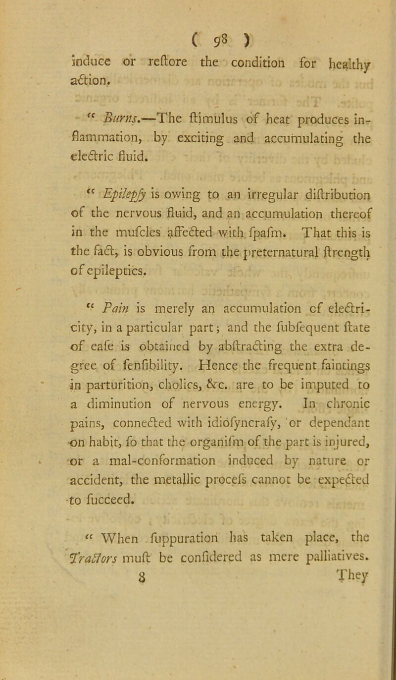 induce or reftore the condition for healthy a^Hon, i. Burns.—The ftimulus of heat produces inr fiammation, by exciting and accumulating the cleftric fluid. Epikfjy is owing to an irregular diftribution of the nervous fluid, and an accumulation thereof in the mufcles ^ffedfed with.fpafm. That this is the fact, is obvious from the preternatural ftrength of epileptics. ** Pain is merely an accumulation of eledlri- city, in a particular part; and the fubfequent ftate of eafe is obtained by abftradling the extra de- gree of fenfibility. Hence the frequent faintings in parturition, cholics, &c. are.to be imputed to a diminution of nervous energy. In chronic pains, conneded with idiofyncrafy, 'or dependant ■on habit, fo that the organifm of the part is injured, or a mal-conformation induced by nature or accident, the metallic procefs cannot be expeded -to fucceed. “ When fuppuration has taken place, the ’iPra5fors muft be confidered as mere palliatives. 8 They