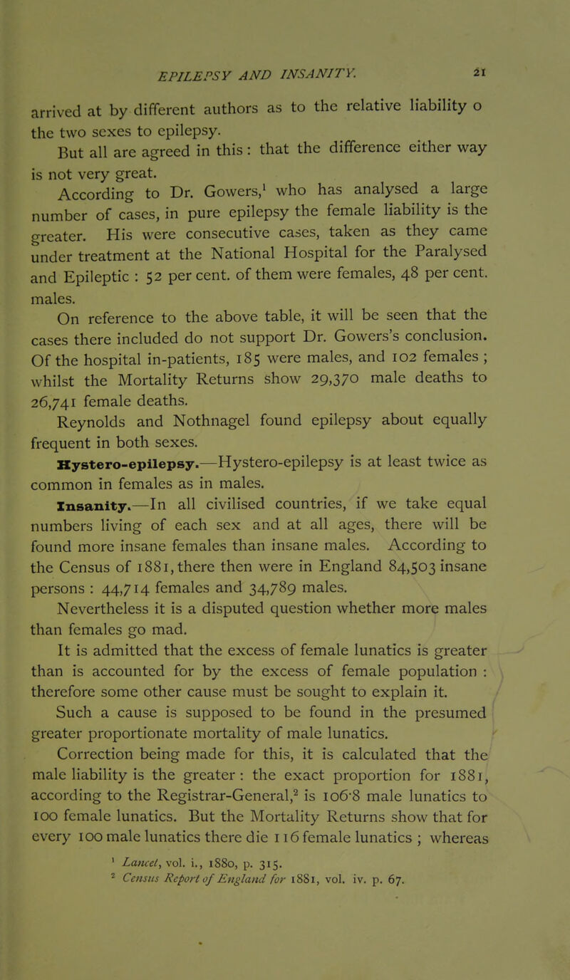 EPILEPSY AND INSANITY. it arrived at by different authors as to the relative liability o the two sexes to epilepsy. But all are agreed in this : that the difference either way is not very great. According to Dr. Gowers/ who has analysed a large number of cases, in pure epilepsy the female liability is the greater. His were consecutive cases, taken as they came under treatment at the National Hospital for the Paralysed and Epileptic : 52 per cent, of them were females, 48 per cent, males. On reference to the above table, it will be seen that the cases there included do not support Dr. Gowers's conclusion. Of the hospital in-patients, 185 were males, and 102 females ; whilst the Mortality Returns show 29,370 male deaths to 26,741 female deaths. Reynolds and Nothnagel found epilepsy about equally frequent in both sexes. Kystero-epilepsy.—Hystero-epilepsy is at least twice as common in females as in males. Insanity.—In all civilised countries, if we take equal numbers living of each sex and at all ages, there will be found more insane females than insane males. According to the Census of 1881, there then were in England 84,503 insane persons : 44,714 females and 34,789 males. Nevertheless it is a disputed question whether more males than females go mad. It is admitted that the excess of female lunatics is greater than is accounted for by the excess of female population : therefore some other cause must be sought to explain it. Such a cause is supposed to be found in the presumed greater proportionate mortality of male lunatics. Correction being made for this, it is calculated that the male liability is the greater: the exact proportion for 1881, according to the Registrar-General,^ is io6-8 male lunatics to 100 female lunatics. But the Mortality Returns show that for every 100 male lunatics there die 116 female lunatics ; whereas ' Lancet, vol. i., 1880, p. 315.