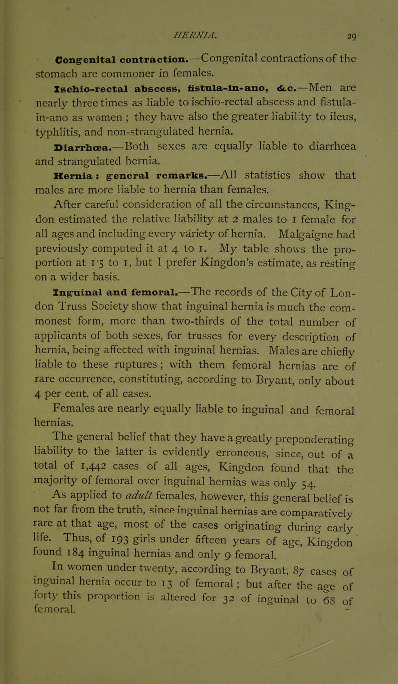 HERNIA. Ccngrenital contraction.—Congenital contractions of the stomach are commoner in females, Zschio-rectal abscess, fistula-ln-ano, A.c.—Men are nearly three times as liable to ischio-rectal abscess and fistula- in-ano as women ; they have also the greater liability to ileus, typhlitis, and non-strangulated hernia. Diarrhoea.—Both sexes are equally liable to diarrhoea and strangulated hernia. Kemia: g-eneral remarks.—All statistics show that males are more liable to hernia than females. After careful consideration of all the circumstances, King- don estimated the relative liability at 2 males to i female for all ages and including every variety of hernia. Malgaigne had previously computed it at 4 to i. My table shows the pro- portion at 1-5 to I, but I prefer Kingdon's estimate, as resting on a wider basis. Ing-uinal and femoral.—The records of the City of Lon- don Truss Society show that inguinal hernia is much the com- monest form, more than two-thirds of the total number of applicants of both sexes, for trusses for every description of hernia, being affected with inguinal hernias. Males are chiefly liable to these ruptures ; with them femoral hernias are of rare occurrence, constituting, according to Bryant, only about 4 per cent, of all cases. Females are nearly equally liable to inguinal and femoral hernias. The general belief that they have a greatly preponderating liability to the latter is evidently erroneous, since, out of a total of 1,442 cases of all ages, Kingdon found that the majority of femoral over inguinal hernias was only 54. As applied to adult females, however, this general belief is not far from the truth, since inguinal hernias are comparatively rare at that age, most of the cases originating during early life. Thus, of 193 girls under fifteen years of age, Kingdon found 184 inguinal hernias and only 9 femoral. In women under twenty, according to Bryant, 87 cases of inguinal hernia occur to 13 of femoral; but after the age of forty this proportion is altered for 32 of inguinal to 68 of femoral.