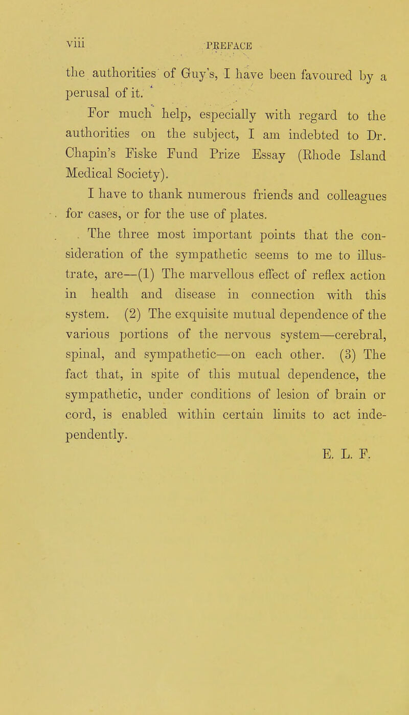 the authorities of Guy's, I have been favoured by a perusal of it. For much help, especially with regard to the authorities on the subject, I am indebted to Dr. Chapin's Fiske Fund Prize Essay (Eiiode Island Medical Society). I have to thank numerous friends and colleagues for cases, or for the use of plates. , The three most important points that the con- sideration of the sympathetic seems to me to illus- trate, are—(1) The marvellous effect of reflex action in health and disease in connection with this system. (2) The exquisite mutual dependence of the various portions of the nervous system—cerebral, spinal, and sympathetic—on each other. (3) The fact that, in spite of this mutual dependence, the sympathetic, under conditions of lesion of brain or cord, is enabled within certain limits to act inde- pendently. E. L. F.
