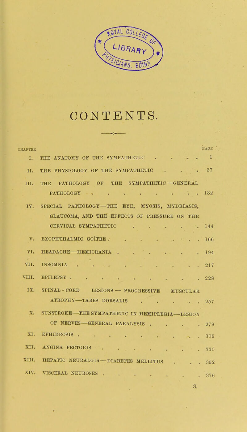 CONTENTS. CHAPTEB PAGE I. THE Al^ATOMY OF THE SYMPATHETIC . . ... 1 II. THE PHYSIOLOGY OF THE SYMPATHETIC . . .37 III. THE PATHOLOGY OF THE SYMPATHETIC—GENERAL PATHOLOGY 132 IV. SPECIAL PATHOLOGY—THE EYE, MYOSIS, MYDRIASIS, GLAUCOMA, AND THE EFFECTS OF PRESSURE ON THE CERVICAL SYMPATHETIC 144 V. EXOPHTHALMIC GOtTRE 166 VI. HEADACHE—HEMICRANIA . . . . . .194 VII. INSOMNIA 217 VIII. EPILEPSY 228 IX. SPINAL - CORD LESIONS — PROGRESSIVE MUSCULAR ATROPHY—TABES DORSALIS 257 X. SUNSTROKE—THE SYMPATHETIC IN HEMIPLEGIA—LESION OF NERVES—GENERAL PARALYSIS . . . .279 XI. EPHIDROSIS 306 XII. ANGINA PECTORIS 33O XIII. HEPATIC NEURALGIA—DIABETES MELHTUS . . . 352 XIV. VISCERAL NEUROSES g-g a