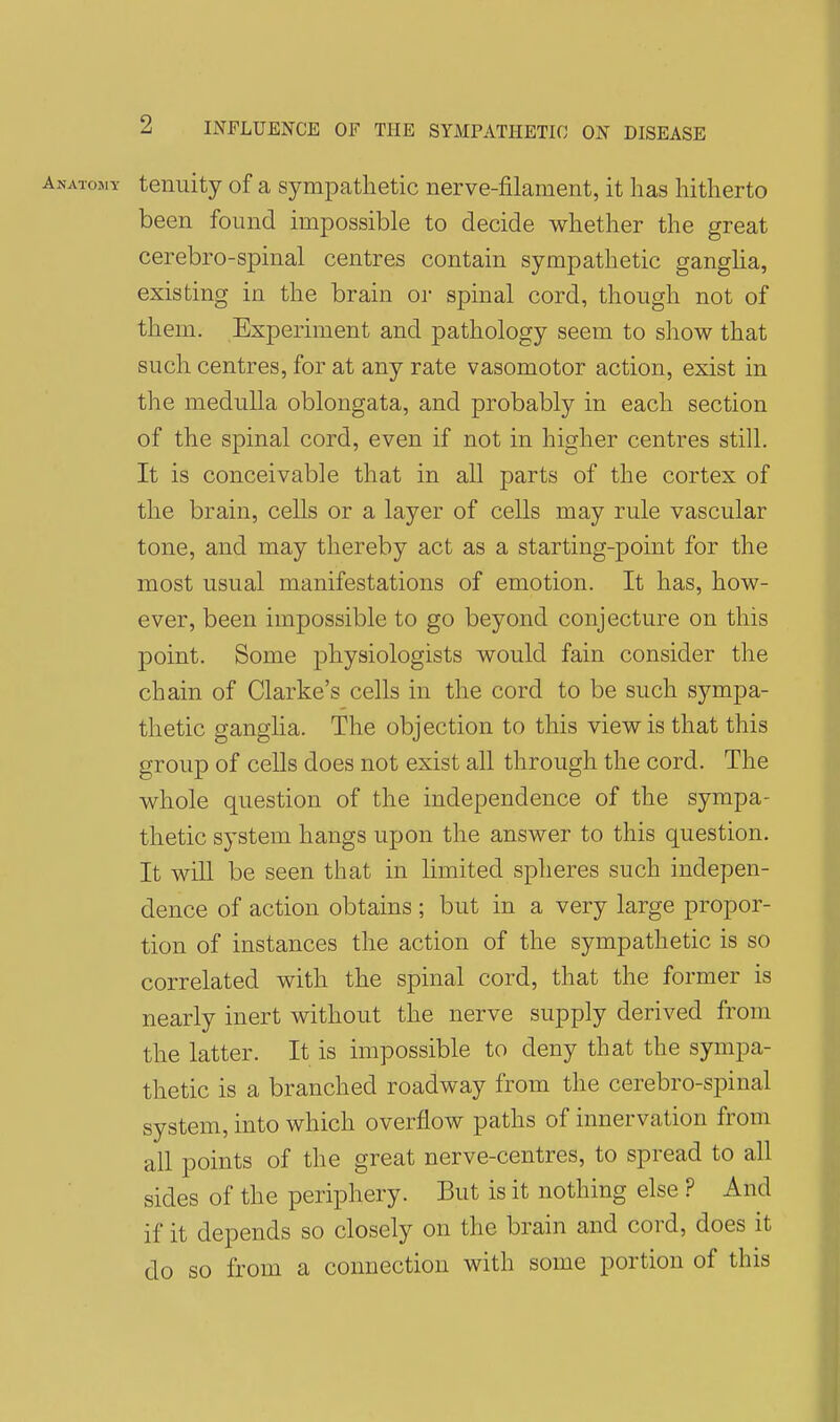 tenuity of a sympatlietic nerve-filament, it has hitherto been found impossible to decide whether the great cerebro-spinal centres contain sympathetic ganglia, existing in the brain or spinal cord, though not of them. Experiment and pathology seem to show that such centres, for at any rate vasomotor action, exist in the medulla oblongata, and probably in each section of the spinal cord, even if not in higher centres still. It is conceivable that in all parts of the cortex of the brain, cells or a layer of cells may rule vascular tone, and may thereby act as a starting-point for the most usual manifestations of emotion. It has, how- ever, been impossible to go beyond conjecture on this point. Some physiologists would fain consider the chain of Clarke's cells in the cord to be such sympa- thetic ganglia. The objection to this view is that this group of cells does not exist all through the cord. The whole question of the independence of the sympa- thetic system hangs upon the answer to this question. It will be seen that in limited spheres such indepen- dence of action obtains ; but in a very large propor- tion of instances the action of the sympathetic is so correlated with the spinal cord, that the former is nearly inert without the nerve supply derived from the latter. It is impossible to deny that the sympa- thetic is a branched roadway from the cerebro-spinal system, into which overflow paths of innervation from all points of the great nerve-centres, to spread to all sides of the periphery. But is it nothing else ? And if it depends so closely on the brain and cord, does it do so from a connection with some portion of this