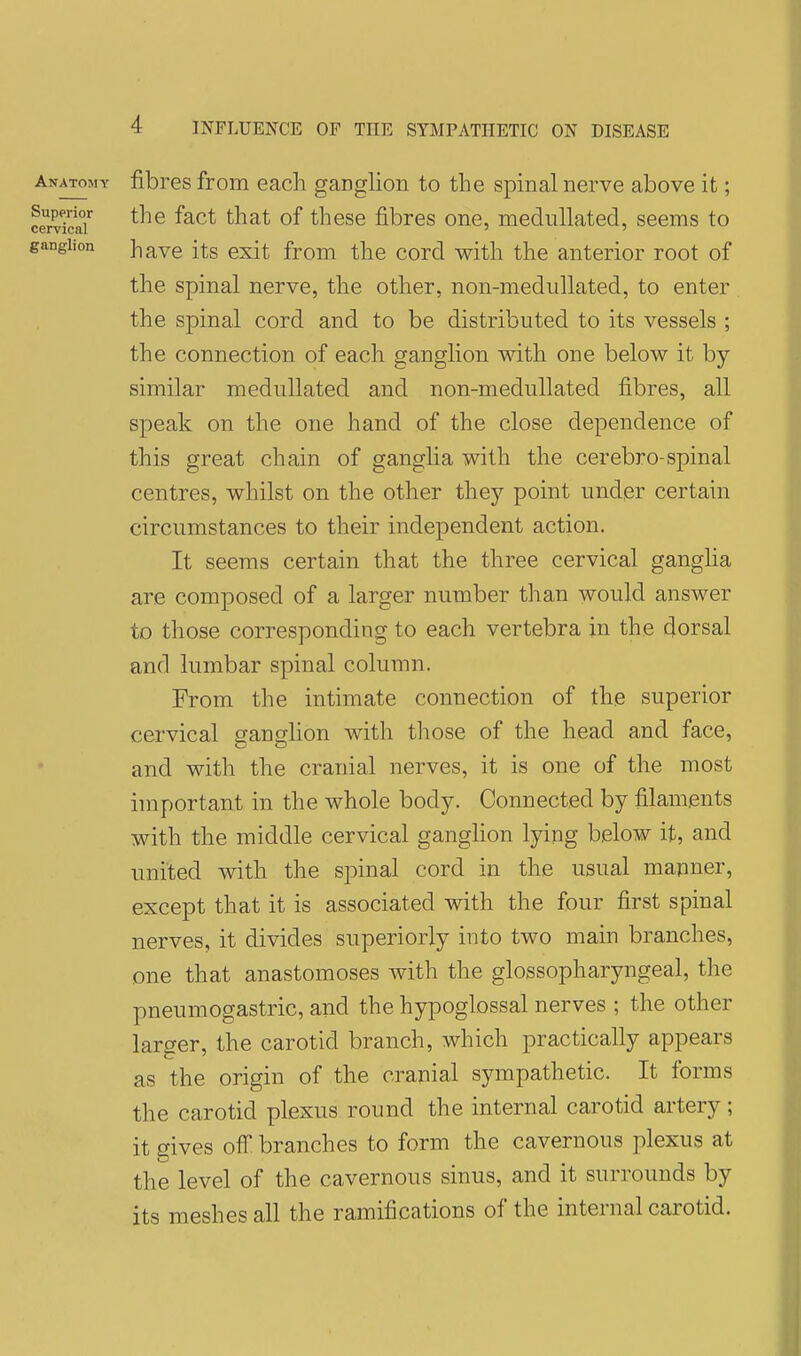 Anatomy fibres from each gaDglion to the spinal nerve above it; SrS' ^^^^ these fibres one, medullated, seems to ganglion have its exit from the cord with the anterior root of the spinal nerve, the other, non-medullated, to enter the spinal cord and to be distributed to its vessels ; the connection of each ganglion with one below it by similar medullated and non-medullated fibres, all speak on the one hand of the close dependence of this great chain of ganglia with the cerebro-spinal centres, whilst on the other they point undpr certain circumstances to their independent action. It seems certain that the three cervical gangha are composed of a larger number than would answer to those corresponding to each vertebra in the dorsal and lumbar spinal column. From the intimate connection of the superior cervical ganglion with those of the head and face, and with the cranial nerves, it is one of the most important in the whole body. Connected by filaments with the middle cervical ganghon lying below it, and united with the spinal cord in the usual mapner, except that it is associated with the four first spinal nerves, it divides superiorly into two main branches, one that anastomoses with the glossopharyngeal, tlie pneumogastric, and the hypoglossal nerves ; the other larger, the carotid branch, which practically appears as the origin of the cranial sympathetic. It forms the carotid plexus round the internal carotid artery; it gives ofl branches to form the cavernous plexus at the level of the cavernous sinus, and it surrounds by its meshes all the ramifications of the internal carotid.