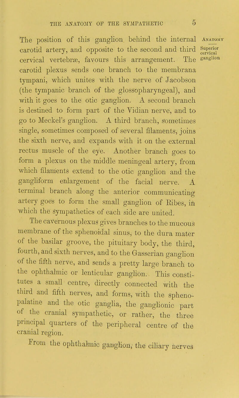 5 The position of this ganghon behind the internal anatomy carotid artery, and opposite to the second and third ^g^Pi^a* cervical vertebris, favours this arrangement. The gangiiou carotid plexus sends one branch to the membrana tympani, which unites with the nerve of Jacobson (the tympanic branch of the glossopharyngeal), and with it goes to the Otic ganglion. A second branch is destined to form part of the Yidian nerve, and to go to Meckel's ganglion. A third branch, sometimes single, sometimes composed of several filaments, joins the sixth nerve, and expands with it on the external rectus muscle of the eye. Another branch goes to form a plexus on the middle meningeal artery, from which filanients extend to the otic ganghon and the gangliform enlargement of the facial nerve. A terminal branch along the anterior communicating artery goes to form the small ganglion of Eibes, in which the gympathetics of each side are united. The cavernous plexus gives branches to the mucous membrane of the sphenoidal sinus, to the dura mater of the basilar groove, the pituitary body, the third, fourth, and sixth nerves, and to the Gasserian ganghon of the fifth nerve, and sends a pretty large branch to the ophthalmic or lenticular ganghon. This consti- tutes a small centre, dhrectly connected with the third^ and fifth nerves, and forms, with the spheno- palatine and the otic ganglia, the ganghonic part of^ the cranial sympathetic, or rather, the three principal quarters of the peripheral centre of the cranial region. From the ophthalmic ganglion, the cihary nerves