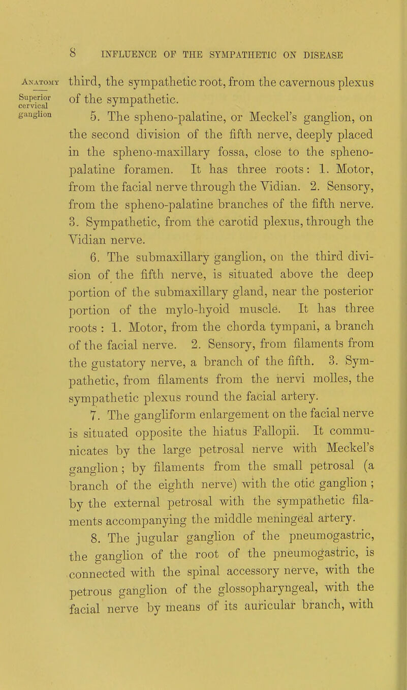 Anatomy third, the Sympathetic root, from the cavernous plexus Superior of the Sympathetic. cervical -T gimgiion 5 '^]r^Q spheno-palatine, or Meckel's ganglion, on the second division of the fifth nerve, deeply placed in the spheno-maxillary fossa, close to the spheno- palatine foramen. It has three roots: 1. Motor, from the facial nerve through the Vidian. 2. Sensory, from the spheno-palatine branches of the fifth nerve. 3. Sympathetic, from the carotid plexus, through the Vidian nerve. 6. The submaxillary ganglion, on the third divi- sion of the fifth nerve, is situated above the deep portion of the submaxillary gland, near the posterior portion of the mylo-hyoid muscle. It has three roots : 1. Motor, from the chorda tympani, a branch of the facial nerve. 2. Sensory, from filaments from the gustatory nerve, a branch of the fifth. 3. Sym- pathetic, from filaments from the nervi moUes, the sympathetic plexus round the facial artery. 7. The ganghform enlargement on the facial nerve is situated opposite the hiatus Fallopii. It commu- nicates by the large petrosal nerve with Meckel's (yansflion: bv filaments from the small petrosal (a branch of the eighth nerve) with the otic ganglion ; by the external petrosal with the sympathetic fila- ments accompanying the middle meningeal artery. 8. The jugular ganglion of the pneumogastric, the ganghon of the root of the pneumogastric, is connected with the spinal accessory nerve, with the petrous ganghon of the glossopharyngeal, with the facial nerve by means of its auricular branch, with