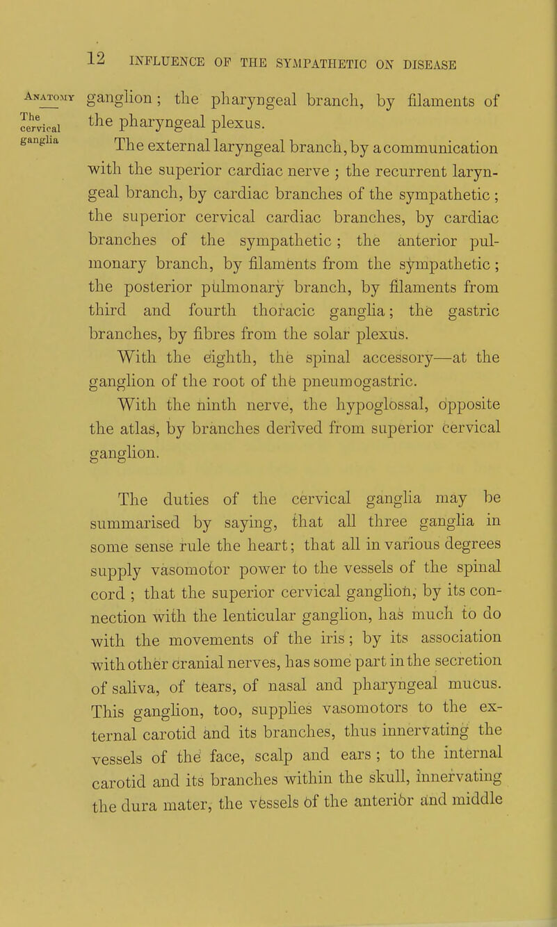 Anatomy ganglion; the pharyngeal branch, by filaments of 'Cervical pharyngeal plexus. ganglia rpj^g cxtemal laryngeal branch, by a communication with the superior cardiac nerve ; the recurrent laryn- geal branch, by cardiac branches of the sympathetic ; the superior cervical cardiac branches, by cardiac branches of the sympathetic; the anterior pul- monary branch, by filaments from the sympathetic; the posterior pulmonary branch, by filaments from third and fourth thoracic ganglia; the gastric branches, by fibres from the solar plexiis. With the eiighth, the spinal accessory—at the ganglion of the root of thfe pneumogastric. With the ninth nerve, the hypoglossal, opposite the atlas, by branches derived from superior Cervical ganglion. The duties of the cervical ganglia may be summarised by saying, that all three gangha in some sense rule the heart; that all in various degrees supply vasomotor power to the vessels of the spinal cord ; that the superior cervical ganghoh, by its con- nection with the lenticular ganghon, has much to do with the movements of the iris; by its association with other cranial nerves, has some part in the secretion of saliva, of tears, of nasal and pharyngeal muCus. This ganghon, too, supphes vasomotors to the ex- ternal carotid and its branches, thus innervating the vessels of the face, scalp and ears ; to the internal carotid and its branches within the skull, innervating the dura mater, the vessels 6f the anteri6r and middle