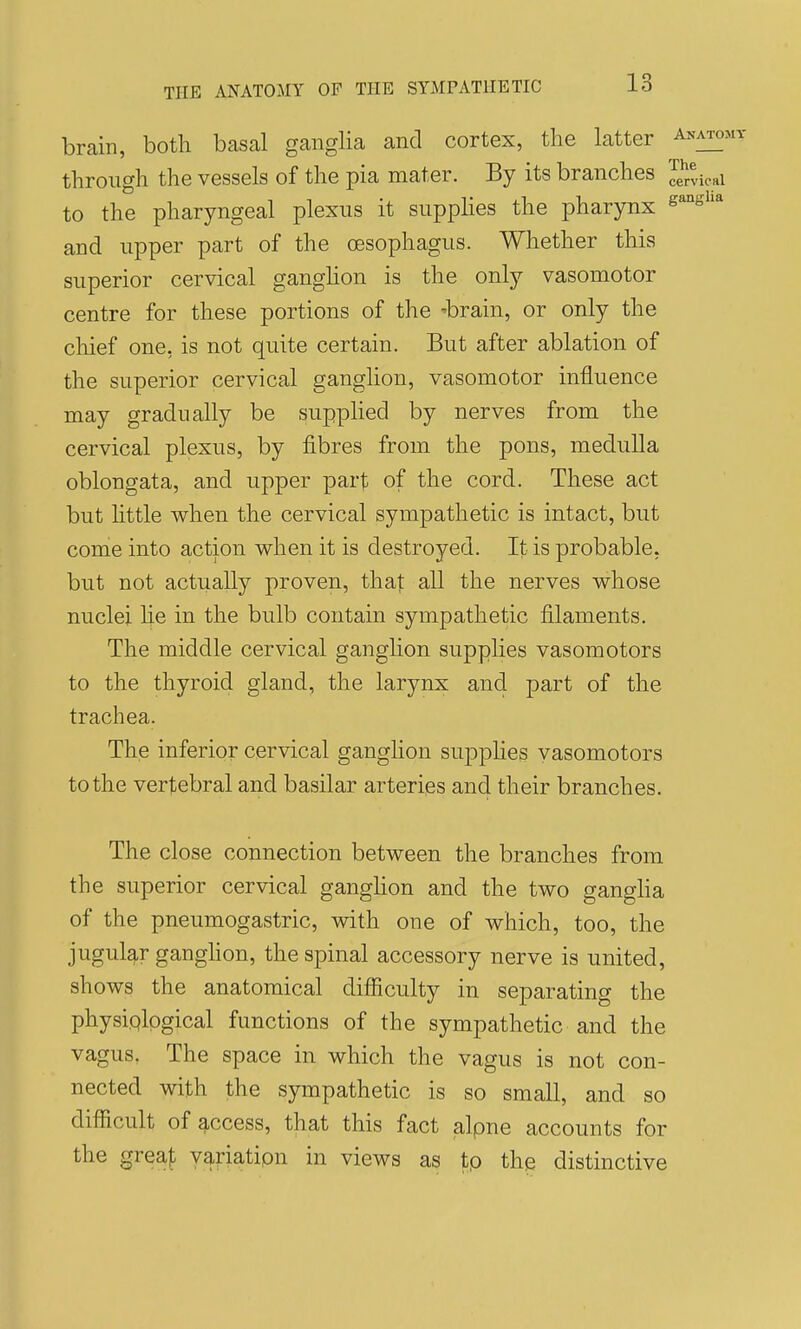 brain, both basal ganglia and cortex, the latter Anato: through the vessels of the pia mater. By its branches cervical to the pharyngeal plexus it supphes the pharynx s^''^^'* and upper part of the oesophagus. Whether this superior cervical ganghon is the only vasomotor centre for these portions of the 'brain, or only the cliief one, is not quite certain. But after ablation of the superior cervical ganglion, vasomotor influence may gradually be supplied by nerves from the cervical plexus, by fibres from the pons, medulla oblongata, and upper part of the cord. These act but Httle when the cervical sympathetic is intact, but come into action when it is destroyed. It is probable, but not actually proven, thaj; all the nerves whose nuclei lie in the bulb contain sympathetic filaments. The middle cervical ganghon supplies vasomotors to the thyroid gland, the larynx and part of the trachea. The inferior cervical ganghon supphes vasomotors to the vertebral and basilar arteries and their branches. The close connection between the branches from the superior cervical ganghon and the two gangha of the pneumogastric, with one of which, too, the jugular ganghon, the spinal accessory nerve is united, shows the anatomical difficulty in separating the physiological functions of the sympathetic and the vagus, The space in which the vagus is not con- nected with the sympathetic is so small, and so difficult of access, that this fact alpne accounts for the greaf variation in views as tp the distinctive