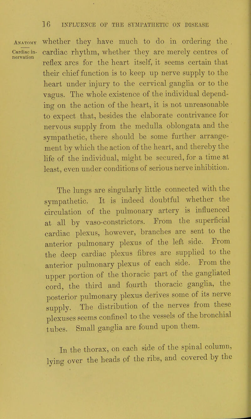 Anatomy whether they have much to do in ordering the . Cardiac in- cardiac rhvthm, whether they are merely centres of nervation reflex arcs for the heart itself, it seems certain that their chief function is to keep up nerve supply to the heart under injury to the cervical ganglia or to the vagus. The whole existence of the individual depend- ing on the action of the heart, it is not unreasonable to expect that, besides the elaborate contrivance for nervous supply from the medulla oblongata and the sympathetic, there should be some further arrange- ment by which the action of the heart, and thereby the hfe of the individual, might be secured, for a time at least, even under conditions of serious nerve inhibition. The lungs are singularly little connected with the sympathetic. It is indeed doubtful whether the circulation of the pulmonary artery is influenced at all by vaso-constrictors. From the superficial cardiac plexus, however, branches are sent to the anterior pulmonary plexus of the left side. From the deep cardiac plexus fibres are supplied to the anterior pulmonary plexus of each side. From the upper portion of the thoracic part of the gangliated cord, the third and fourth thoracic ganglia, the posterior pulmonary plexus derives some of its nerve supply. The distribution of the nerves from these plexuses seems confined to the vessels of the bronchial tubes. Small gangha are found upon them. In the thorax, on each side of the spinal column, lying over the heads of the ribs, and covered by the