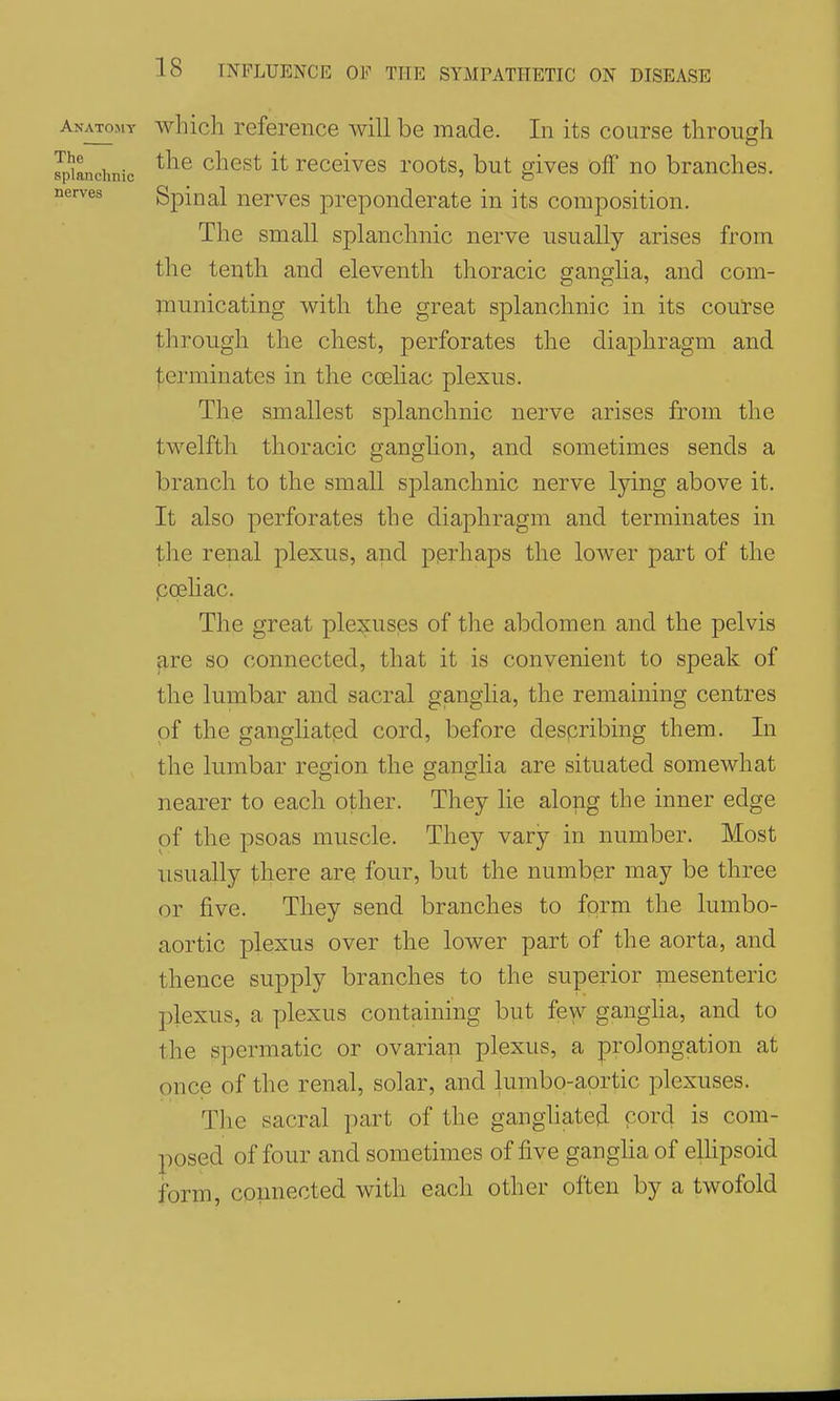 nerves Anatomy which reference will be made. In its course through Jpianchnic chcst it receivcs roots, but gives off no branches. Spinal nerves preponderate in its composition. The small splanchnic nerve usually arises from the tenth and eleventh thoracic ganglia, and com- inunicating with the great splanchnic in its course through the chest, perforates the diaphragm and |;erminates in the coehac plexus. The smallest splanchnic nerve arises from the twelfth thoracic ganglion, and sometimes sends a branch to the small sj^lanchnic nerve lying above it. It also perforates the diaphragm and terminates in the renal plexus, and pprhaps the lower part of the poehac. The great plexuses of the abdomen and the pelvis are so connected, that it is convenient to speak of the lumbar and sacral ganglia, the remaining centres of the gangliatpd cord, before describing them. In the lumbar region the ganglia are situated somewhat nearer to each other. They lie along the inner edge of the psoas muscle. They vary in number. Most usually there are four, but the number may be three or five. They send branches to form the lumbo- aortic plexus over the lower part of the aorta, and thence supply branches to the superior mesenteric plexus, a plexus containing but few gangha, and to the spermatic or ovarian plexus, a prolongation at once of the renal, solar, and lumbo-aprtic plexuses. The sacral part of the ganghated cord is com- posed of four and sometimes of five gangha of elhpsoid form, connected with each other often by a twofold