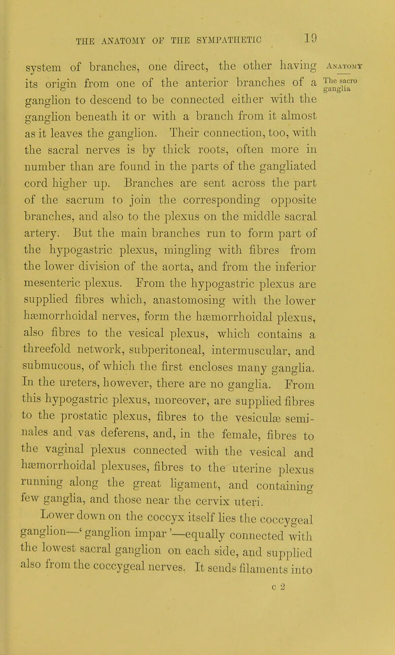 system of brandies, one direct, the other having Anatomy its origin from one of the anterior branches of a Thesacro ganghon to descend to be connected either with the ganghon beneath it or with a branch from it almost as it leaves the ganghon. Their connection, too, with the sacral nerves is by thick roots, often more in number than are found in the parts of the gangliated cord higher up. Branches are sent across the part of the sacrum to join the corresponding opposite branches, and also to the plexus on the middle sacral artery. But the main branches run to form part of the hypogastric plexus, mingling with fibres from the lower division of the aorta, and from the inferior mesenteric plexus. From the hypogastric plexus are supplied fibres which, anastomosing with the lower hasmorrhoidal nerves, form the hasmorrhoidal plexus, also fibres to the vesical plexus, which contains a threefold network, subperitoneal, intermuscular, and submucous, of which the first encloses many ganglia. In the ureters, however, there are no gangha. From this hypogastric plexus, moreover, are supplied fibres to the prostatic plexus, fibres to the vesiculse semi- nales and vas deferens, and, in the female, fibres to the vaginal plexus connected with the vesical and hasmorrhoidal plexuses, fibres to the uterine plexus running along the great hgament, and containing few ganglia, and those near the cervix uteri. Lower down on the coccyx itself lies the coccygeal ganglion—' ganglion impar '—equally connected with the lowest sacral ganghon on each side, apd supplied also from the coccygeal nerves, It sends filaments into c 2