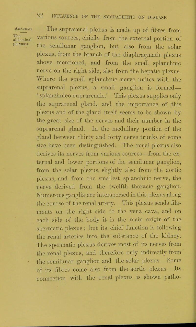 Anatomt The suprarenal plexus is made up of fibres from Jbdominni ^arlous sources, chiefly from the external portion of plexuses semilunar ganglion, but also from the solar plexus, from the branch of the diaphragmatic plexus above mentioned, and from the small splanchnic nerve on the right side, also from the hepatic plexus. Where the small splanchnic nerve unites with the suprarenal plexus, a small ganglion is formed— ' splanchnico-suprarenale.' This plexus supplies only the suprarenal gland, and the importance of this plexus and of the gland itself seems to be shown by the great size of the nerves and their number in the suprarenal gland. In the medullary portion of the gland between thirty and forty nerve trunks of some size have been distinguished. The renal plexus also derives its nerves from various sources—from the ex- ternal and lower portions of the semilunar ganglion, from the solar plexus, shghtly also from the aortic plexus, and from the smallest splanchnic nerve, the nerve derived from the twelfth thoracic ganglion. Numerous ganglia are interspersed in this plexus along the course of the renal artery. This plexus sends fila- ments on the right side to the vena cava, and on each side of the body it is the main origin of the spermatic plexus ; but its chief function is following the renal arteries into the substance of the kidney. The spermatic plexus derives most of its nerves from the renal plexus, and therefore only indirectly from • the semilunar ganghon and the solar plexus. Some of its fibres come also from the aortic plexus. Its connection with the renal plexus is shown patho-