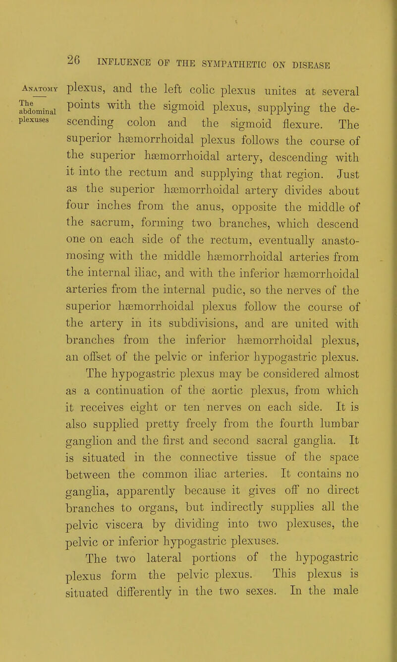 Anatomy plexiis, and the left colic plexus unites at several lidominai ^^^^^ ^^^^ sigmoid plexus, supplying the de- piexuses scBuding colon and the sigmoid flexure. The superior hasmorrhoidal plexus follows the course of the superior hasmorrhoidal artery, descending with it into the rectum and supplying that region. Just as the superior hasmorrhoidal artery divides about four inches from the anus, opposite the middle of the sacrum, forming two branches, which descend one on each side of the rectum, eventually anasto- mosing with the middle hsemorrhoidal arteries from the internal iliac, and with the inferior ha3morrhoidal arteries from the internal pudic, so the nerves of the superior hasmorrhoidal plexus follow the course of the artery in its subdivisions, and are united with branches from the inferior hjemorrhoidal plexus, an offset of the pelvic or inferior hypogastric plexus. The hypogastric plexus may be considered almost as a continuation of the aortic plexus, from which it receives eight or ten nerves on each side. It is also supplied pretty freely from the fourth lumbar ganglion and the first and second sacral ganglia. It is situated in the connective tissue of the space between the common iliac arteries. It contains no gangha, apparently because it gives off no direct branches to organs, but indirectly supphes all the pelvic viscera by dividing into two plexuses, the pelvic or inferior hypogastric plexuses. The two lateral portions of the hypogastric plexus form the pelvic plexus. This plexus is situated differently in the two sexes. In the male