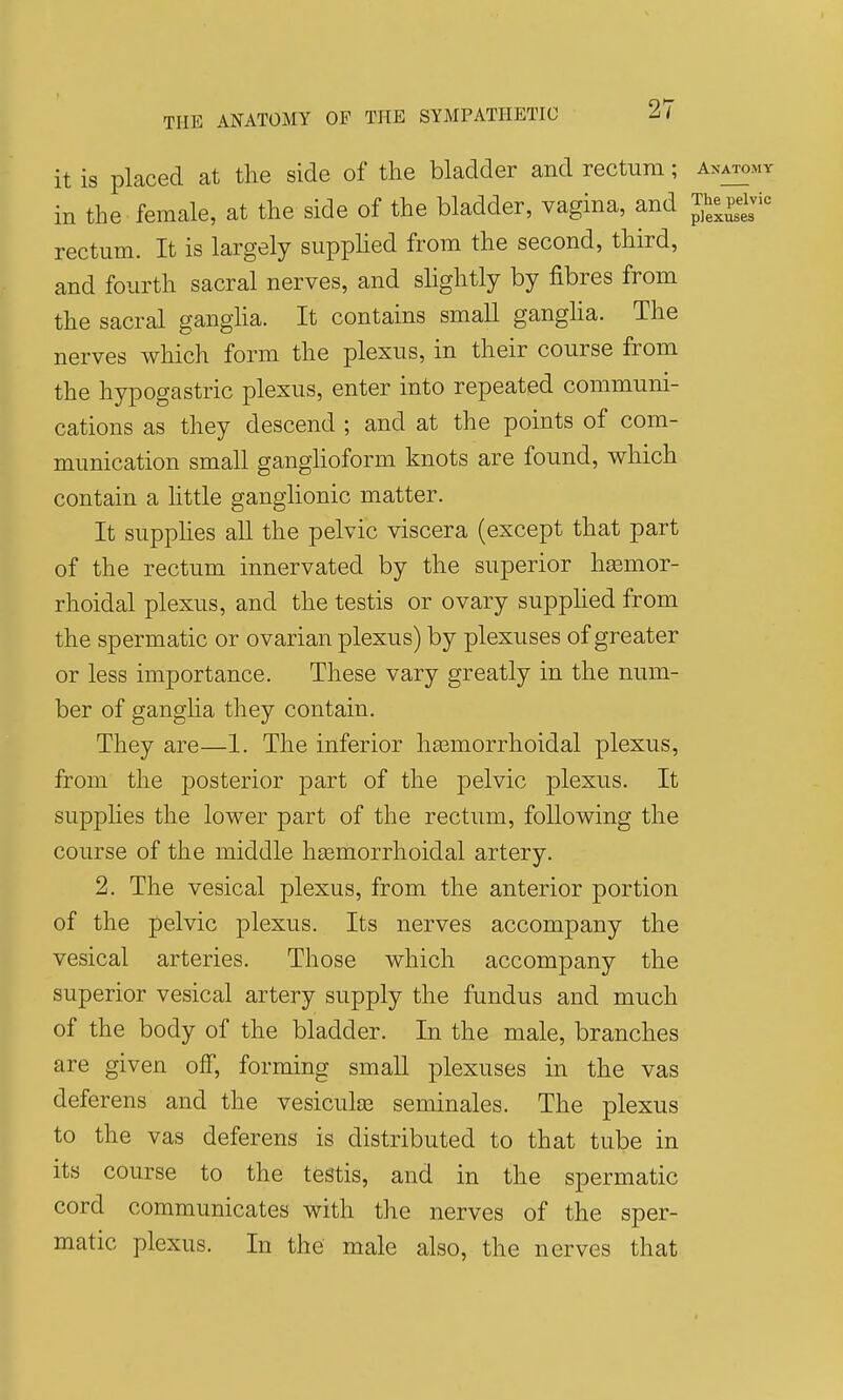 it is placed at the side of the bladder and rectum; anatomy in the female, at the side of the bladder, vagina, and Jhe pelvic rectum. It is largely supphed from the second, third, and fourth sacral nerves, and slightly by fibres from the sacral gangha. It contains small ganglia. The nerves which form the plexus, in their course from the hypogastric plexus, enter into repeated communi- cations as they descend ; and at the points of com- munication small ganglioform knots are found, which contain a little ganglionic matter. It supphes all the pelvic viscera (except that part of the rectum innervated by the superior hasmor- rhoidal plexus, and the testis or ovary supphed from the spermatic or ovarian plexus) by plexuses of greater or less importance. These vary greatly in the num- ber of gangha they contain. They are—1. The inferior heemorrhoidal plexus, from the posterior part of the pelvic plexus. It supplies the lower part of the rectum, following the course of the middle hsehiorrhoidal artery. 2. The vesical plexus, from the anterior portion of the pelvic plexus. Its nerves accompany the vesical arteries. Those which accompany the superior vesical artery supply the fundus and much of the body of the bladder. In the male, branches are given off, forming small plexuses in the vas deferens and the vesiculse seminales. The plexus to the vas deferens is distributed to that tube in its course to the testis, and in the spermatic cord communicates with the nerves of the sper- matic plexus. In the male also, the nerves that