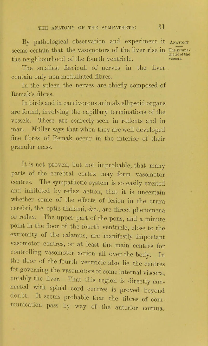 By pathological observation and experiment it Anatomt seems certain that the vasomotors of the liver rise in The sympa- thetic of the the neighbourhood of the fourth ventricle. viscera The smallest fasciculi of nerves in the liver . contain only non-meduUated fibres. In the spleen the nerves are chiefly composed of Eemak's fibres. In birds and in carnivorous animals ellipsoid organs are found, involving the capillary terminations of the vessels. These are scarcely seen in rodents and in man. Miiller says that when they are weU developed fine fibres of Eemak occur in the interior of their granular mass. It is not proven, but not improbable, that many parts of the cerebral cortex may form vasomotor centres. The sympathetic system is so easily excited and inhibited by reflex action, that it is uncertain whether some of the effects of lesion in the crura cerebri, the optic thalami, &c., are direct phenomena or reflex. The upper part of the pons, and a minute point in the floor of the fourth ventricle, close to the extremity of the calamus, are manifestly important vasomotor centres, or at least the main centres for controlling vasomotor action all over the body. In the floor of the fourth ventricle also he the centres for governing the vasomotors of some internal viscera, notably the hver. That this region is directly con- nected with spinal cord centres is proved beyond doubt. It seems probable that the fibres of com- mumcation pass by way of the anterior cornua.