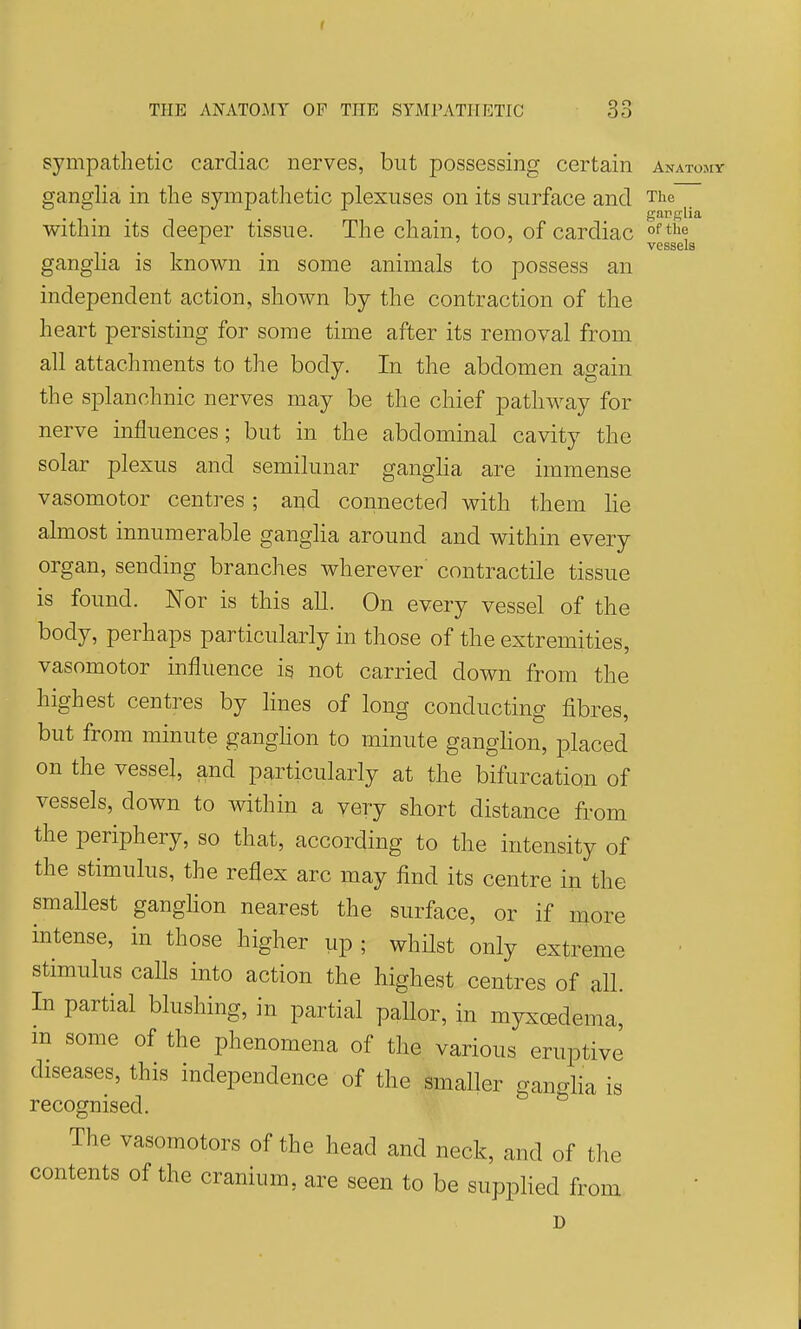f THE ANATOMY OF THE SYMPATHETIC 33 sympathetic cardiac nerves, but possessing certain anatomy ganglia in the sympathetic plexuses on its surface and The withm its deeper tissue. The chain, too, of cardiac vessels gangha is known in some animals to possess an independent action, shown by the contraction of the heart persisting for some time after its removal from all attachments to the body. In the abdomen again the splanchnic nerves may be the chief pathway for nerve influences; but in the abdominal cavity the solar plexus and semilunar gangha are immense vasomotor centres ; and connected with them lie almost innumerable ganglia around and within every organ, sending branches wherever' contractile tissue is found. Nor is this all. On every vessel of the body, perhaps particularly in those of the extremities, vasomotor influence is not carried down from the highest centres by lines of long conducting fibres, but from minute ganghon to minute ganglion, placed on the vessel, and particularly at the bifurcation of vessels, down to within a very short distance from the periphery, so that, according to the intensity of the stimulus, the reflex arc may find its centre in the smallest ganghon nearest the surface, or if more intense, in those higher up ; whilst only extreme stimulus calls into action the highest centres of all. In partial blushing, in partial pallor, in myxoedema, m some of the phenomena of the various eruptive diseases, this independence of the smaller gangha is recognised. The vasomotors of the head and neck, and of the contents of the cranium, are seen to be supplied from D