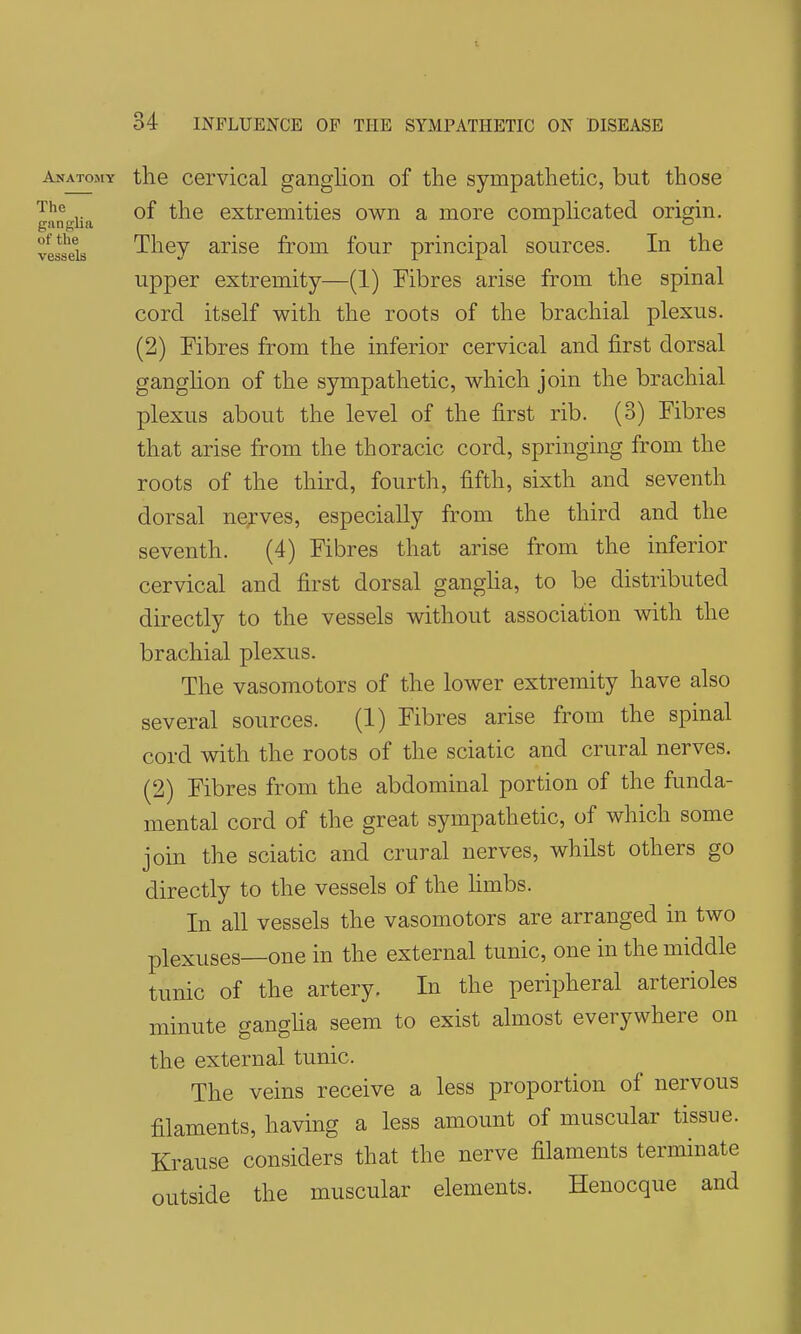 34 INFLUENCE OF THE SYMPATHETIC ON DISEASE Anatomy the cervical ganglion of the sympathetic, but those ganUa extrcmities own a more comphcated origin, vessels They arise from four principal sources. In the upper extremity—(1) Fibres arise from the spinal cord itself with the roots of the brachial plexus. (2) Fibres from the inferior cervical and first dorsal ganglion of the sympathetic, which join the brachial plexus about the level of the first rib. (o) Fibres that arise from the thoracic cord, springing from the roots of the third, fourth, fifth, sixth and seventh dorsal nerves, especially from the third and the seventh. (4) Fibres that arise from the inferior cervical and first dorsal gangha, to be distributed directly to the vessels without association with the brachial plexus. The vasomotors of the lower extremity have also several sources. (1) Fibres arise from the spinal cord with the roots of the sciatic and crural nerves. (2) Fibres from the abdominal portion of the funda- mental cord of the great sympathetic, of which some join the sciatic and crural nerves, whilst others go directly to the vessels of the hmbs. In all vessels the vasomotors are arranged in two plexuses—one in the external tunic, one in the middle tunic of the artery. In the peripheral arterioles minute gangha seem to exist almost everywhere on the external tunic. The veins receive a less proportion of nervous filaments, having a less amount of muscular tissue. Krause considers that the nerve filaments terminate outside the muscular elements. Henocque and