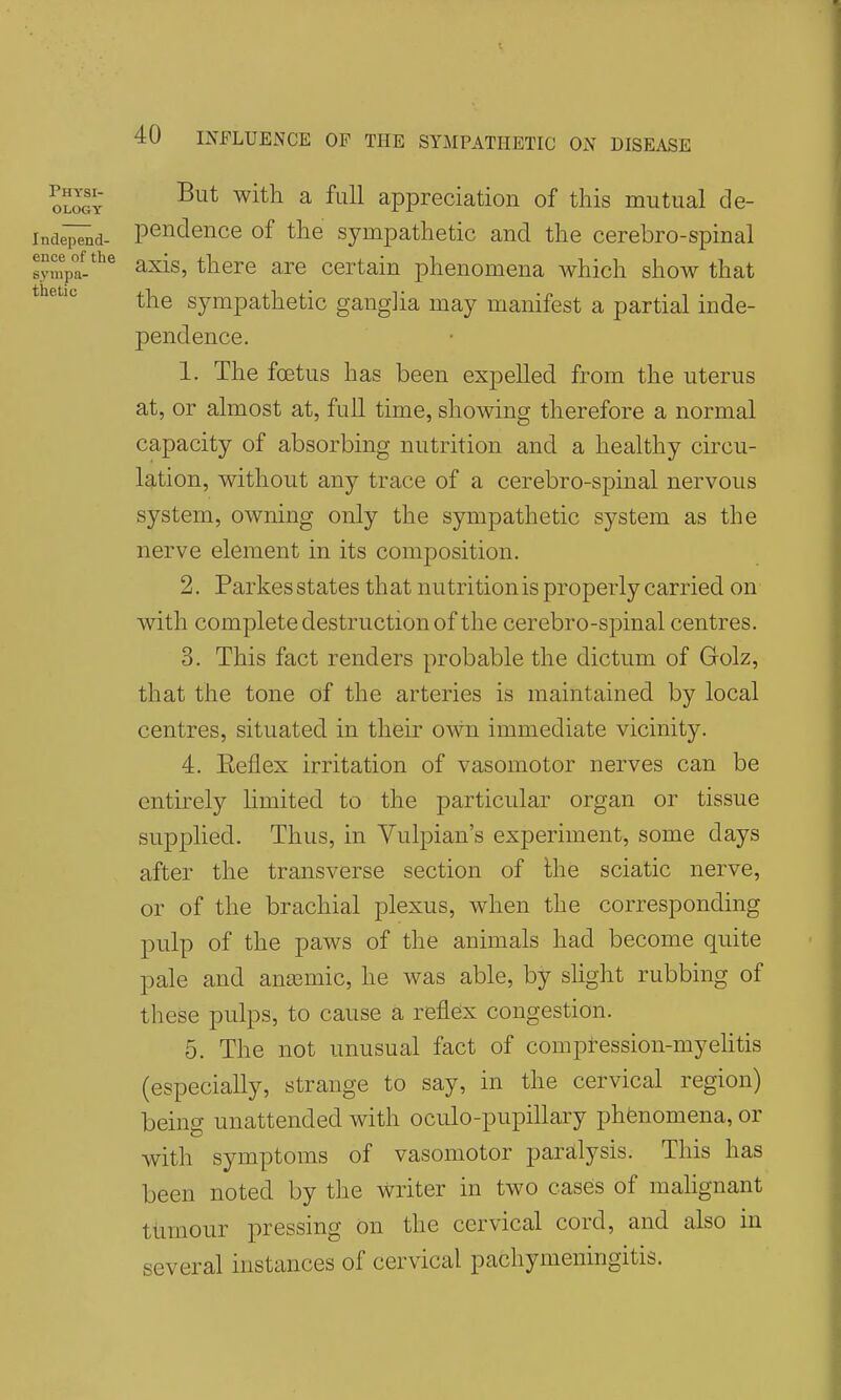 Physi- ology Independ- ence of the sympa- thetic But with a full appreciation of this mutual de- pendence of the sympathetic and the cerebro-spinal axis, there are certain phenomena which show that the sympathetic ganglia may manifest a partial inde- pendence. 1. The foetus has been expelled from the uterus at, or almost at, full time, showing therefore a normal capacity of absorbing nutrition and a healthy circu- lation, without any trace of a cerebro-spinal nervous system, owning only the sympathetic system as the nerve element in its composition. 2. Parkes states that nutrition is properly carried on with complete destruction of the cerebro-spinal centres. 3. This fact renders probable the dictum of Golz, that the tone of the arteries is maintained by local centres, situated in their own immediate vicinity. 4. Eeflex irritation of vasomotor nerves can be entirely limited to the particular organ or tissue supplied. Thus, in Vulpian's experiment, some days after the transverse section of Ihe sciatic nerve, or of the brachial plexus, when the corresponding pulp of the paws of the animals had become quite pale and ansemic, he was able, by slight rubbing of these pulps, to cause a reflex congestion. 5. The not unusual fact of compression-myelitis (especially, strange to say, in the cervical region) being unattended with oculo-pupillary phenomena, or with symptoms of vasomotor paralysis. This has been noted by the writer in two cases of mahgnant tumour pressing on the cervical cord, and also in several instances of cervical pachymeningitis.
