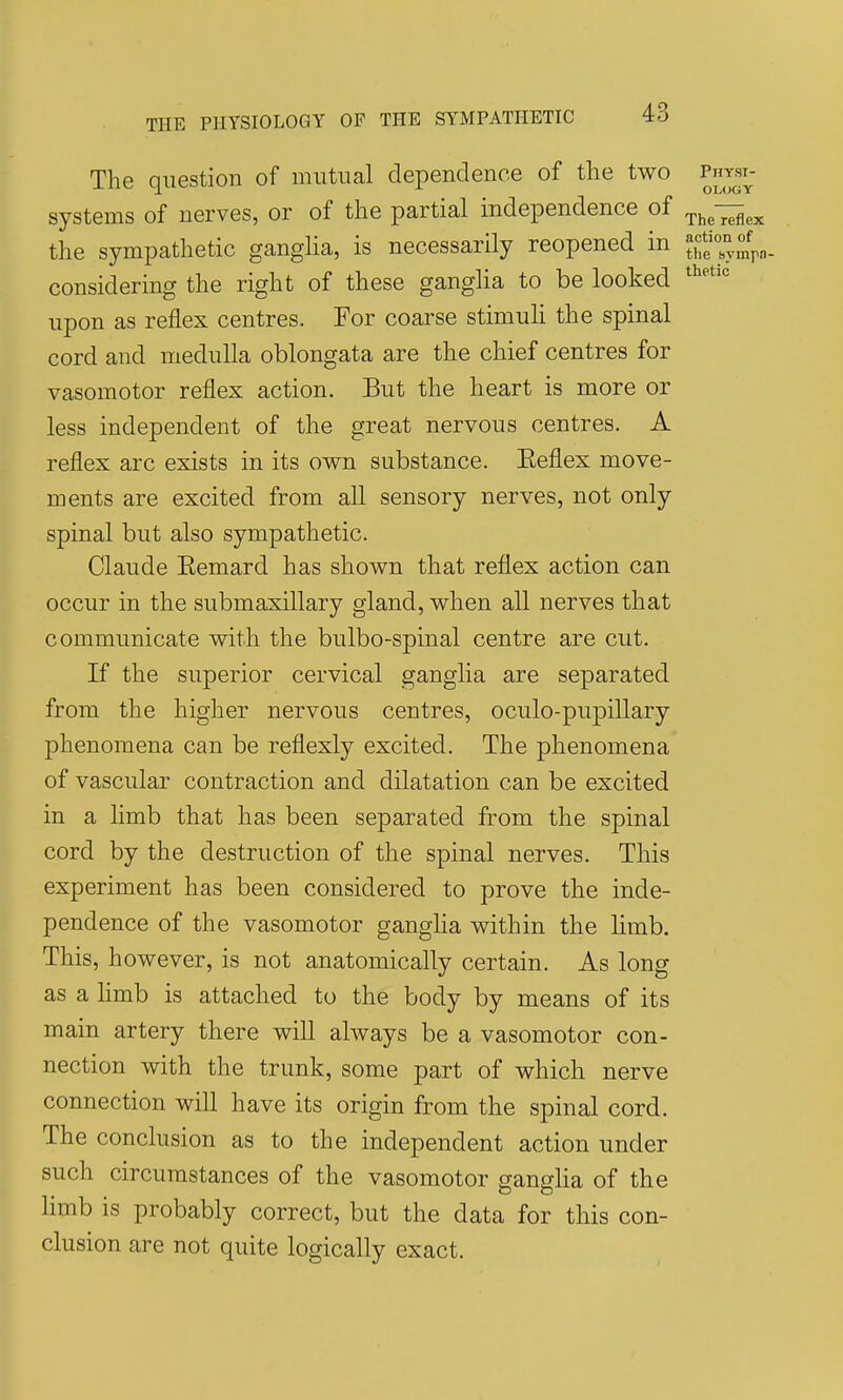 The question of mutual dependence of the two physi^- systems of nerves, or of the partial independence of ^he^ex the sympathetic gangha, is necessarily reopened in the sympa considering the right of these ganglia to be looked upon as reflex centres. For coarse stimuli the spinal cord and medulla oblongata are the chief centres for vasomotor reflex action. But the heart is more or less independent of the great nervous centres. A reflex arc exists in its own substance. Eeflex move- ments are excited from all sensory nerves, not only spinal but also sympathetic. Claude Eemard has shown that reflex action can occur in the submaxillary gland, when all nerves that communicate with the bulbo-spinal centre are cut. If the superior cervical ganglia are separated from the higher nervous centres, oculo-pupillary phenomena can be reflexly excited. The phenomena of vascular contraction and dilatation can be excited in a limb that has been separated from the spinal cord by the destruction of the spinal nerves. This experiment has been considered to prove the inde- pendence of the vasomotor ganglia within the limb. This, however, is not anatomically certain. As long as a hmb is attached to the body by means of its main artery there will always be a vasomotor con- nection with the trunk, some part of which nerve connection will have its origin from the spinal cord. The conclusion as to the independent action under such circumstances of the vasomotor gangha of the limb is probably correct, but the data for this con- clusion are not quite logically exact.