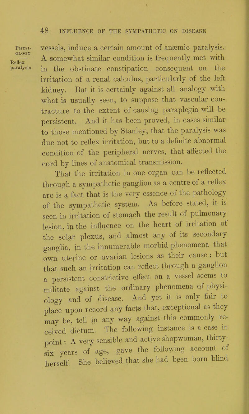 t 48 INFLUENCE OP THE SYMPATHETIC ON DISEASE physi- vessels, induce a certain amount of anasmic paralysis. OLOGY „ „— A somewhat similar condition is frequently met with Reflex ^ paralysis obstiuate coustipation consequent on the irritg,tion of a renal calculus, particularly of the left kidney. But it is certainly against all analogy with what is usually seen, to suppose that vascular con- tracture to the extent of causing paraplegia will be persistent. And it has been proved, in cases similar to those mentioned by Stanley, that the paralysis was due not to reflex irritation, but to a definite abnormal condifiion of the peripheral nerves, that affected the cord by lines of anatomical transmission. That the irritation in one organ can be reflected through a sympathetic ganghon as a centre of a reflex arc is a fact that is the very essence of the pathology of the sympathetic system. As before stated, it is seen in irritation of stomach the result of pulmonary lesion, in the influence on the heart of irritation of the solar plexus, and almost any of its secondary gangha, in the innumerable morbid phenomena that own uterine or ovarian lesions as their cause ; but that such an irritatiop can reflect through a ganglion a persistent constrictive effect on a vessel seems to mihtate against the ordinary phenomena qf physi- ology and of disease. And yet it is only fair to place upon record any fac^s that, exceptional as they may be, tell in any way against this commonly re- ceived dictum. The following instance is a case in point: A very sensible and active shopwoman, thirty- six years of age, gave the following account of herself. She beheved that she }iad bpen born blmd