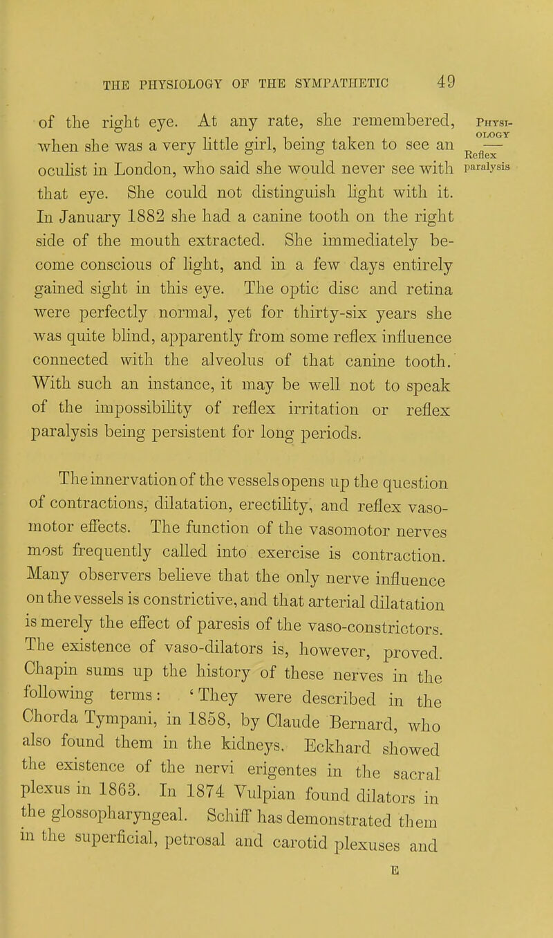 of the rif^ht eye. At any rate, she remembered, physi- when she was a very httle girl, being taken to see an — ocuhst in London, who said she would never see with paralysis that eye. She could not distinguish light with it. In January 1882 she had a canine tooth on the right side of the mouth extracted. She immediately be- come conscious of light, and in a few days entirely gained sight in this eye. The optic disc and retina were perfectly normal, yet for thirty-six years she was quite blind, apparently from some reflex influence connected with the alveolus of that canine tooth. With such an instance, it may be well not to speak of the impossibihty of reflex irritation or reflex paralysis being persistent for long periods. The innervation of the vessels opens up the question of contractions, dilatation, erectihty, and reflex vaso- motor efiects. The function of the vasomotor nerves most frequently called into exercise is contraction. Many observers beheve that the only nerve influence on the vessels is constrictive, and that arterial dilatation is merely the effect of paresis of the vaso-constrictors. The existence of vaso-dilators is, however, proved. Chapin sums up the history of these nerves in the foUowing terms: 'They were described in the Chorda Tympani, in 1858, by Claude Bernard, who also found them in the kidneys, Eckhard showed the existence of the nervi erigentes in the sacral plexus in 1863. In 1874 Vulpian found dilators in the glossopharyngeal. Schiff has demonstrated them m the superficial, petrosal and carotid plexuses and E