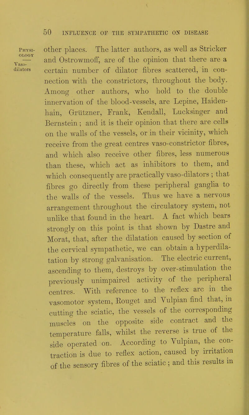 physi- otlier places. The latter authors, as well as Strieker „ — and Ostrowmoff, are of the opinion that there are a Vaso- dilators certain number of dilator fibres scattered, in con- nection with the constrictors, throughout the body. Among other authors, who hold to the double innervation of the blood-vessels, are Lepine, Haiden- hain, Griitzner, Frank, Kendall, Lucksinger and Bernstein; and it is their opinion that there are cells on the walls of the vessels, or in their vicinity, which receive from the great centres vaso-constrictor fibres, and which also receive other fibres, less numerous than these, which act as inhibitors to them, and which consequently are practically vaso-dilators ; that fibres go directly from these peripheral gangha to the walls of the vessels. Thus we have a nervous arrangement throughout the circulatory system, not unlike that found in the heart. A fact which bears strongly on this point is that shown by Dastre and Morat, that, after the dilatation caused by section of the cervical sympathetic, we can obtain a hyperdila- tation by strong galvanisation. The electric current, ascending to them, destroys by over-stimulation the previously unimpaired activity of the peripheral centres. With reference to the reflex arc in the vasomotor system, Eouget and Vulpian find that, in cutting the sciatic, the vessels of the corresponding muscles on the opposite side contract and the temperature faUs, whilst the reverse is true of the side operated on. According to Vulpian, the con- traction is due to reflex action, caused by irritation of the sensory fibres of the sciatic; and this results in