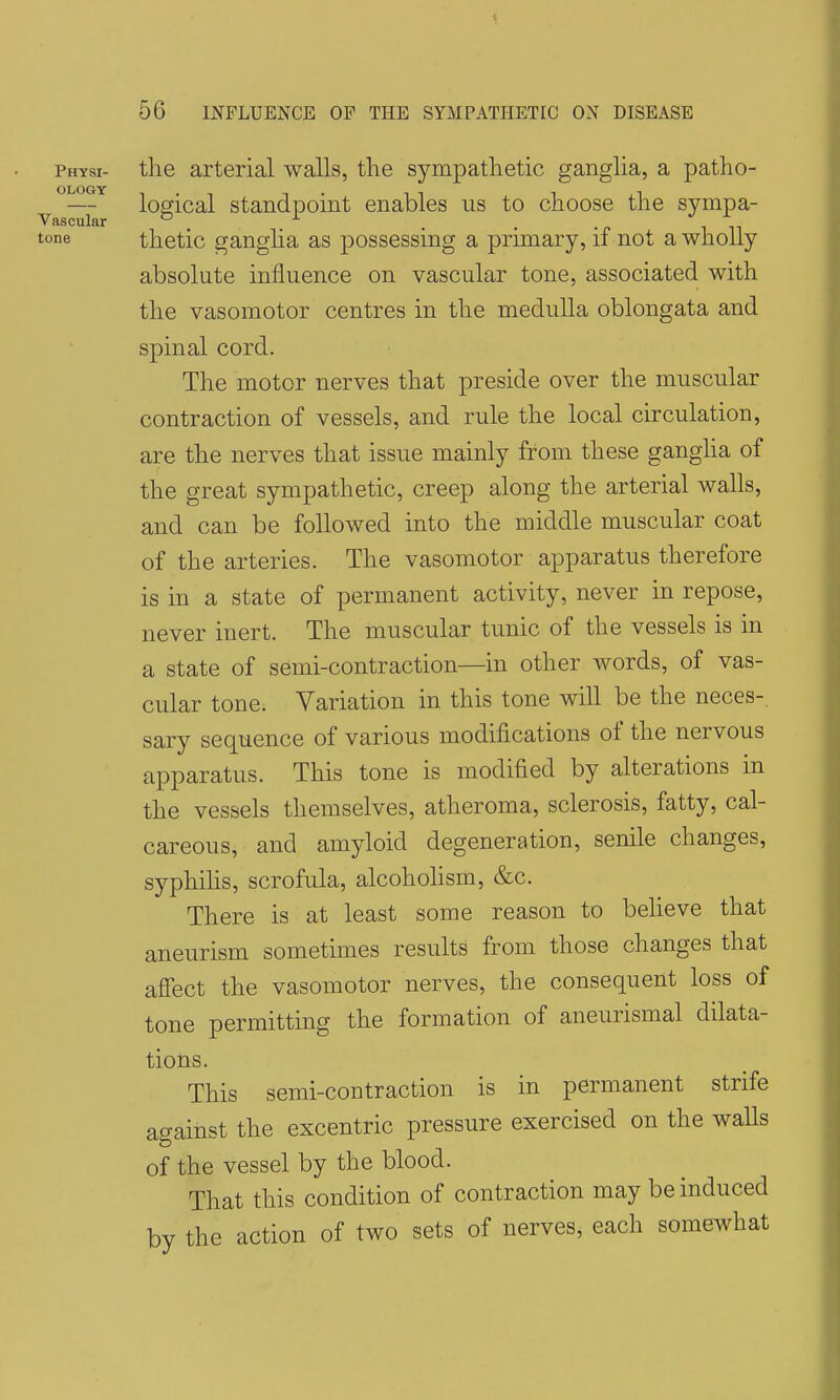 the arterial walls, the sympathetic ganglia, a patho- logical standpoint enables us to choose the sympa- thetic gangha as possessing a primary, if not a wholly absolute influence on vascular tone, associated with the vasomotor centres in the medulla oblongata and spinal cord. The motor nerves that preside over the muscular contraction of vessels, and rule the local circulation, are the nerves that issue mainly from these ganglia of the great sympathetic, creep along the arterial walls, and can be followed into the middle muscular coat of the arteries. The vasomotor apparatus therefore is in a state of permanent activity, never in repose, never inert. The muscular tunic of the vessels is in a state of semi-contraction—in other Avords, of vas- cular tone. Variation in this tone will be the neces-. sary sequence of various modifications of the nervous apparatus. This tone is modified by alterations in the vessels themselves, atheroma, sclerosis, fatty, cal- careous, and amyloid degeneration, senile changes, syphilis, scrofula, alcohohsm, &c. There is at least some reason to believe that aneurism sometimes results from those changes that affect the vasomotor nerves, the consequent loss of tone permitting the formation of aneurismal dilata- tions. This semi-contraction is in permanent strife against the excentric pressure exercised on the waUs of the vessel by the blood. That this condition of contraction may be induced by the action of two sets of nerves, each somewhat