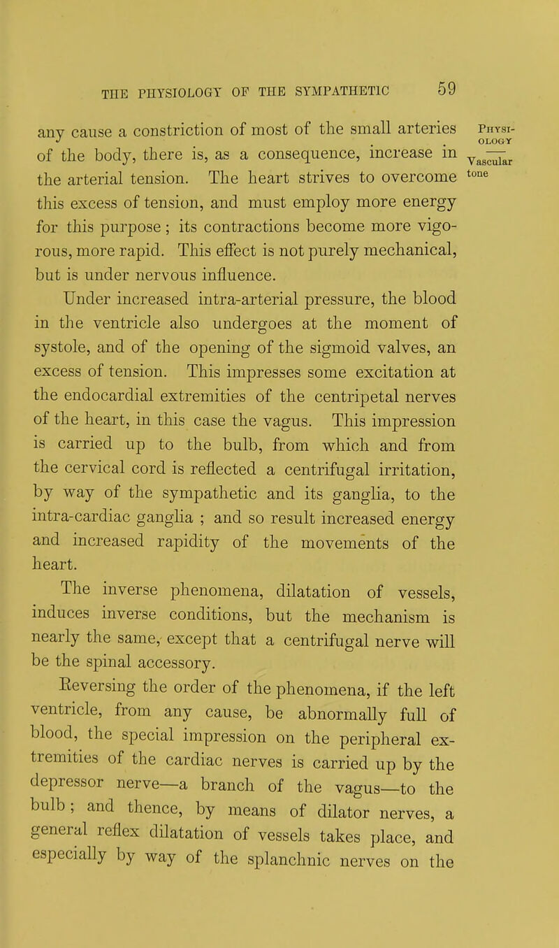 any cause a constriction of most of the small arteries Physi- J OLOGY of the body, there is, as a consequence, increase in ^^-^^^ the arterial tension. The heart strives to overcome this excess of tension, and must employ more energy for this purpose; its contractions become more vigo- rous, more rapid. This effect is not purely mechanical, but is under nervous influence. Under increased intra-arterial pressure, the blood in the ventricle also undergoes at the moment of systole, and of the opening of the sigmoid valves, an excess of tension. This impresses some excitation at the endocardial extremities of the centripetal nerves of the heart, in this case the vagus. This impression is carried up to the bulb, from which and from the cervical cord is reflected a centrifugal irritation, by way of the sympathetic and its ganglia, to the intra-cardiac gangha ; and so result increased energy and increased rapidity of the movements of the heart. The inverse phenomena, dilatation of vessels, induces inverse conditions, but the mechanism is nearly the same, except that a centrifugal nerve will be the spinal accessory. Eeversing the order of the phenomena, if the left ventricle, from any cause, be abnormally full of blood, the special impression on the peripheral ex- tremities of the cardiac nerves is carried up by the depressor nerve—a branch of the vagus—to the bulb; and thence, by means of dilator nerves, a general reflex dilatation of vessels takes place, and especially by way of the splanchnic nerves on the