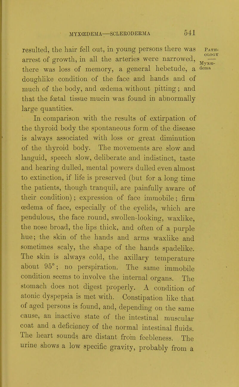 resulted, the hair fell out, in young persons there was path- . OLOGY arrest of growth, m all the arteries were narrowed, ,^ — o ' Myxoe- there was loss of memory, a general hebetude, a ^ema doughlike condition of the face and hands and of much of the body, and oedema without pitting; and that the foetal tissue mucin was found in abnormally large quantities. In comparison with the results of extirpation of the thyroid body the spontaneous form of the disease is always associated with loss or great diminution of the thyroid body. The movements are slow and languid, speech slow, deliberate and indistinct, taste and hearing dulled, mental powers dulled even almost to extinction, if life is preserved (but for a long time the patients, though tranquil, are painfully aware of their condition); expression of face immobile; firm oedema of face, especially of the eyelids, which are pendulous, the face round, swollen-looking, waxlike, the nose broad, the lips thick, and often of a purple hue; the skin of the hands and arms waxHke and sometimes scaly, the shape of the hands spadelike. The skin is always cold, the axillary temperature about 95°; no perspiration. The same immobile condition seems to involve the internal organs. The stomach does not digest properly. A condition of atonic dyspepsia is met with. Constipation hke that of aged persons is found, and, depending on the same cause, an inactive state of the intestinal muscular coat and a deficipnoy of the normal intestinal fluids. The heart sounds are distant from feebleness. The urine shows a low specific gravity, probably from k