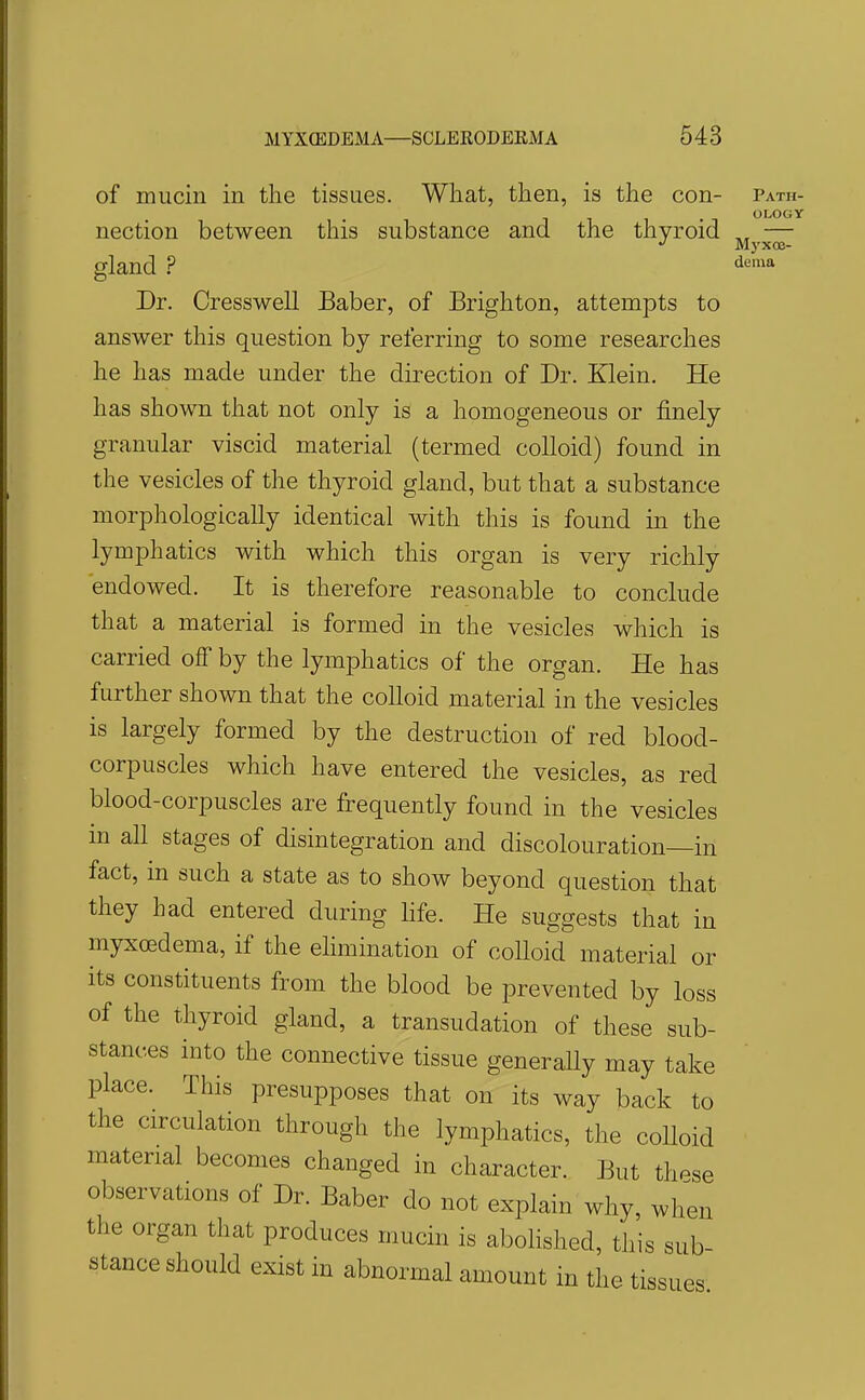 of mucin in the tissues. What, then, is the con- path OLOGY nection between this substance and the thyroid — gland ? Dr. Cresswell Baber, of Brighton, attempts to answer this question by referring to some researches he has made under the direction of Dr. Klein. He has shown that not only is a homogeneous or finely granular viscid material (termed colloid) found in the vesicles of the thyroid gland, but that a substance morphologically identical with this is found in the lymphatics with which this organ is very richly endowed. It is therefore reasonable to conclude that a material is formed in the vesicles which is carried off by the lymphatics of the organ. He has further shown that the colloid material in the vesicles is largely formed by the destruction of red blood- corpuscles which have entered the vesicles, as red blood-corpuscles are frequently found in the vesicles in all stages of disintegration and discolouration—in fact, in such a state as to show beyond question that they had entered during hfe. He suggests that in myxcedema, if the ehmination of colloid material or its constituents from the blood be prevented by loss of the thyroid gland, a transudation of these sub- stances into the connective tissue generaUy may take place. This presupposes that on its way back to the circulation through the lymphatics, the colloid material becomes changed in character. But these observations of Dr. Baber do not explain why, when the organ that produces mucin is abolished, this sub- stance should exist in abnormal amount in the tissues