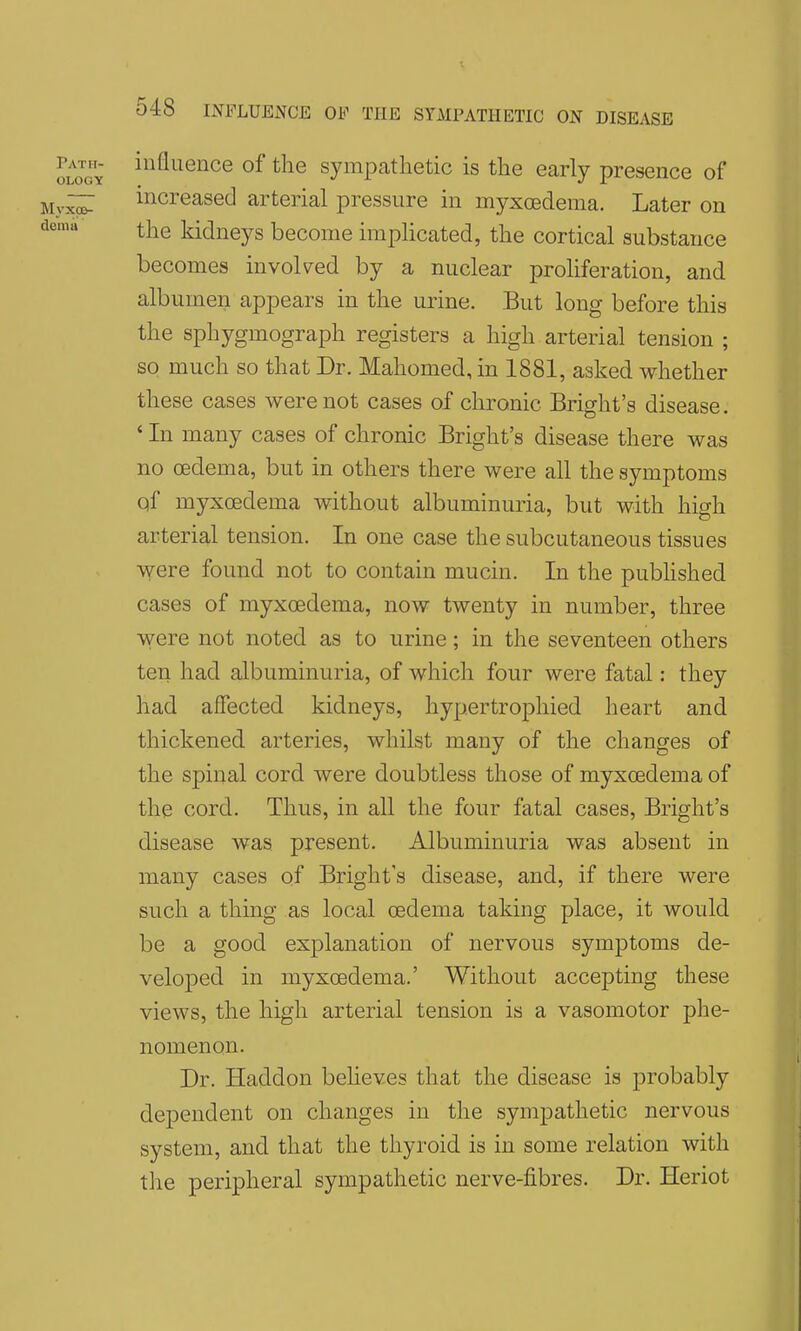 o^GY ^'^^^'^^ce of the sympathetic is the early presence of increased arterial pressure in myxoedema. Later on the kidneys become impHcated, the cortical substance becomes invoked by a nuclear proliferation, and albumen appears in the urine. But long before this the sphygmograph registers a high arterial tension ; so much so that Dr. Mahomed, in 1881, asked whether these cases were not cases of chronic Bright's disease. ' In many cases of chronic Bright's disease there was no oedema, but in others there were all the symptoms qf myxoedema without albuminuria, but with high arterial tension. In one case the subcutaneous tissues were found not to contain mucin. In the pubhshed cases of myxoedema, now twenty in number, three were not noted as to urine; in the seventeen others ten had albuminuria, of which four were fatal: they had affected kidneys, hypertrophied heart and thickened arteries, whilst many of the changes of the spinal cord were doubtless those of myxoedema of the cord. Thus, in all the four fatal cases, Bright's disease was present. Albuminuria was absent in many cases of Bright's disease, and, if there were such a thing as local oedema taking place, it would be a good explanation of nervous symptoms de- veloped in myxoedema.' Without accepting these views, the high arterial tension is a vasomotor phe- nomenon. Dr. Haddon beheves that the disease is probably dependent on changes in the sympathetic nervous system, and that the thyroid is in some relation with the peripheral sympathetic nerve-fibres. Dr. Heriot