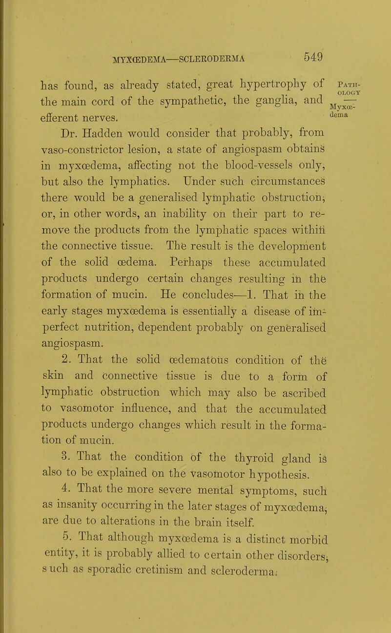 has found, as already stated, great hypertrophy of Path- OLOGY the main cord of the sympathetic, the gangha, and — efferent nerves. Dr. Hadden would consider that probably, from vaso-constrictor lesion, a state of angiospasm obtains in myxoedema, affecting not the blood-vessels only, but also the lymphatics. Under such circumstanced there would be a generalised lymphatic obstruction j or, in other words, an inability on their part to re- move the products frotn the lymphatic spaces withiti the connective tissue. Thfe result is the developnient of the solid oedema. Peirhaps these accumulated products undergo certain changes resulting iti thfe formation of mucin. He concludes—1. That ih the early stages myxoedema is (essentially a disease of iin- perfect nutrition, dependent probably on generalised angiospasm. 2. That the solid tedematbus condition of the skin and Connective tissue is due to a form of lymphatic obstruction which may also be ascribed to vasomotor influence, and that the accumulated products undergo changes which result in the forma- tion of mucin. 3. That the condition of the thyroid gland is also to be explained on the vasomotor hypothesis. 4. That the more severe mental symptoms, such as insanity occurring in the later stages of myxoedema^ are due to alterations in the brain itself. 5. That although myxoedema is a distinct morbid entity, it is probably allied to certain other disordersi s uch as sporadic cretinism and scleroderma:
