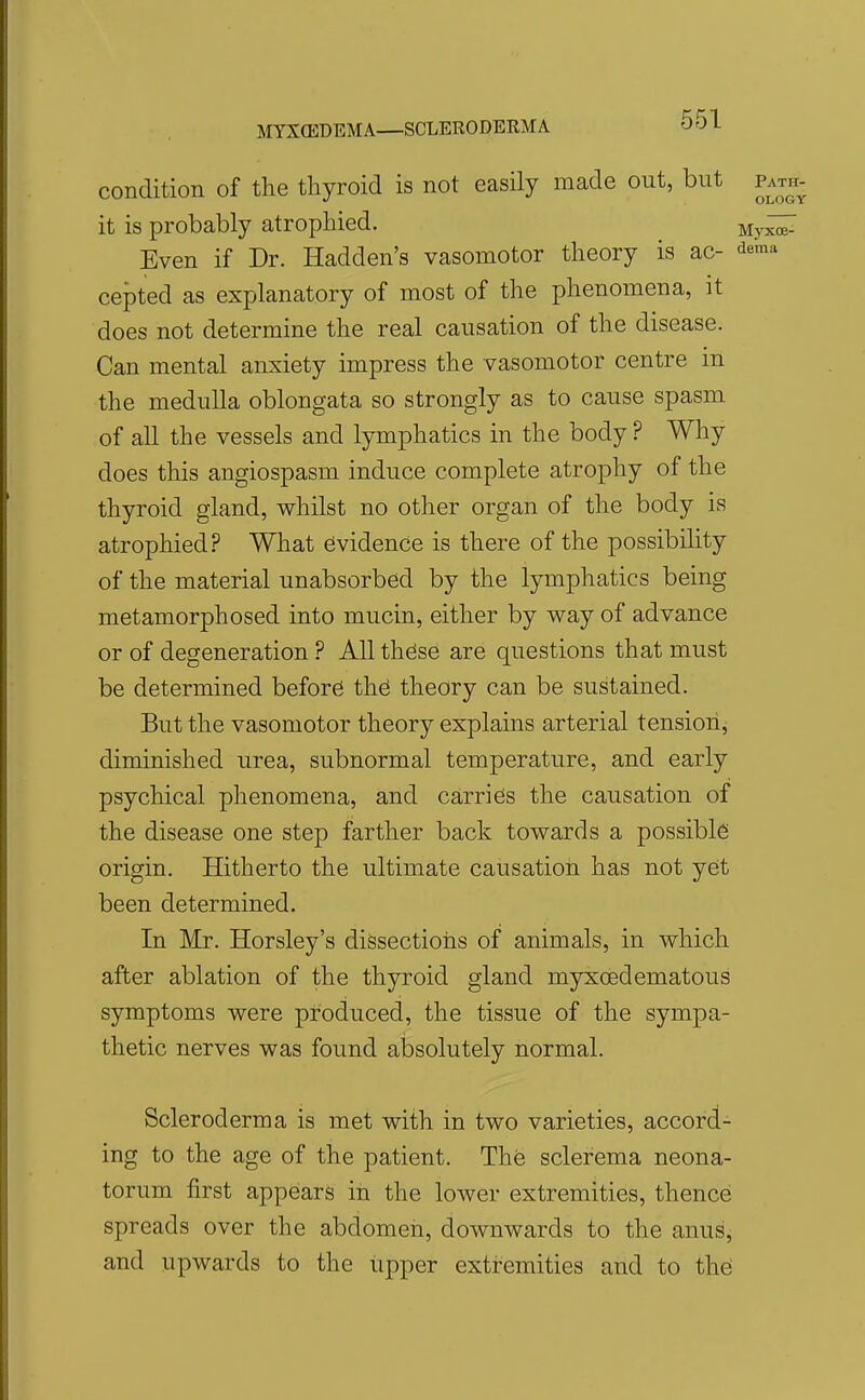 condition of the thyroid is not easily made out, but path- it is probably atrophied. My^ Even if Dr. Hadden's vasomotor theory is ac- -Jema cepted as explanatory of most of the phenomena, it does not determine the real causation of the disease. Can mental anxiety impress the vasomotor centre m the medulla oblongata so strongly as to cause spasm of all the vessels and lymphatics in the body ? Why does this angiospasm induce complete atrophy of the thyroid gland, whilst no other organ of the body is atrophied? What Evidence is there of the possibihty of the material unabsorbcd by the lymphatics being metamorphosed into mucin, either by way of advance or of degeneration ? All th^se are questions that must be determined before th^ theory can be sustained. But the vasomotor theory explains arterial tensiorij diminished urea, subnormal temperature, and early psychical phenomena, and carries the causation of the disease one step farther back towards a possible origin. Hitherto the ultimate causation has not yet been determined. In Mr. Horsley's dissectioias of animals, in which after ablation of the thyroid gland myxoedematous symptoms were produced, the tissue of the sympa- thetic nerves was found absolutely normal. Scleroderma is met with in two varieties, accord- ing to the age of the patient. The sclerema neona- torum first appears in the lower extremities, thence spreads over the abdomen, downwards to the anus, and upwards to the upper extremities and to th^