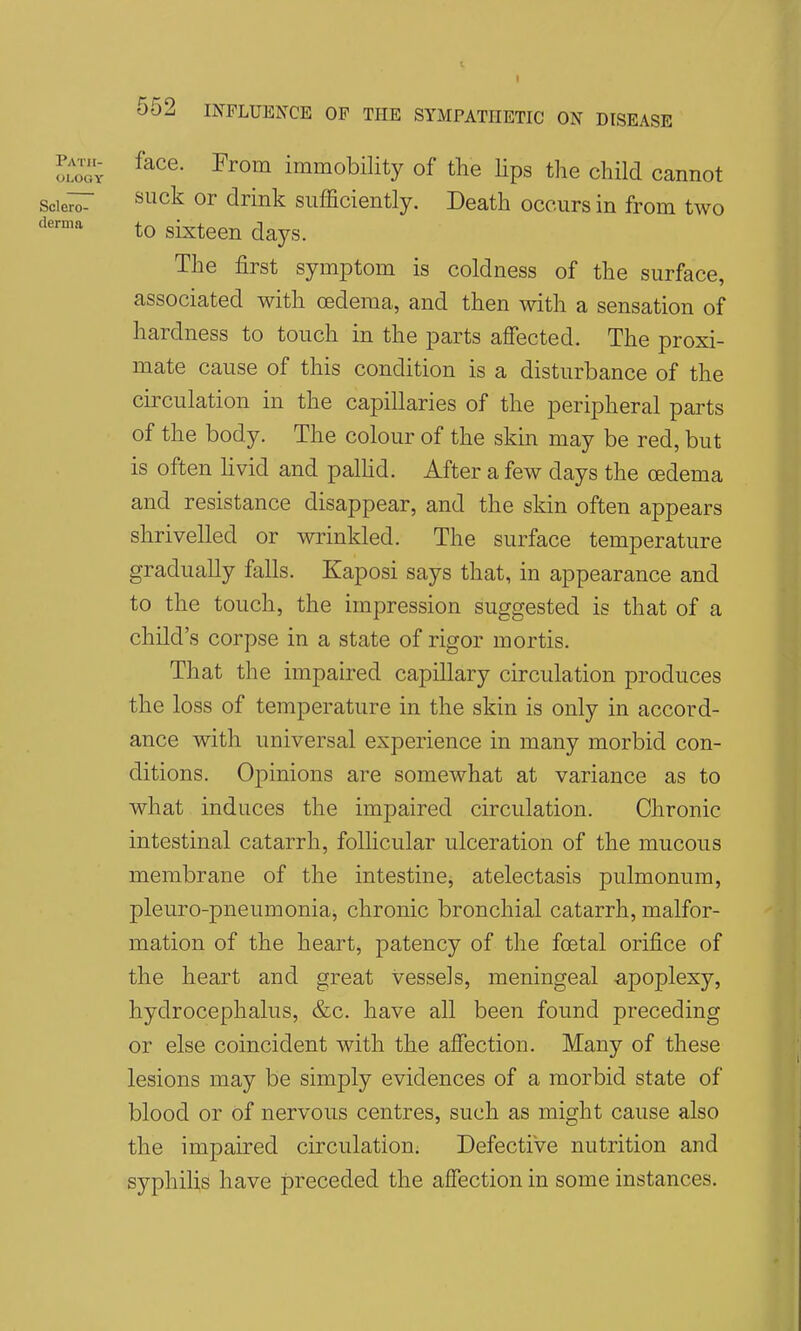 IZr ^^^^ immobility of the lips tlie child cannot scie^r ^^^^^ or drink sufficiently. Death occurs in from two ^^'^ to sixteen days. The first symptom is coldness of the surface, associated with oedema, and then with a sensation of hardness to touch in the parts affected. The proxi- mate cause of this condition is a disturbance of the circulation in the capillaries of the peripheral parts of the body. The colour of the skin may be red, but is often Hvid and palhd. After a few days the oedema and resistance disappear, and the sldn often appears shrivelled or wrinkled. The surface temperature gradually falls. Kaposi says that, in appearance and to the touch, the impression suggested is that of a child's corpse in a state of rigor mortis. That the impaired capillary circulation produces the loss of temperature in the skin is only in accord- ance with universal experience in many morbid con- ditions. Opinions are somewhat at variance as to what induces the impaired circulation. Chronic intestinal catarrh, follicular ulceration of the mucous membrane of the intestine, atelectasis pulmonum, pleuro-pneumonia, chronic bronchial catarrh, malfor- mation of the heart, patency of the foetal orifice of the heart and great vessels, meningeal apoplexy, hydrocephalus, &c. have all been found preceding or else coincident with the affection. Many of these lesions may be simply evidences of a morbid state of blood or of nervous centres, such as might cause also the impaired circulation. Defective nutrition and syphilis have preceded the affection in some instances.