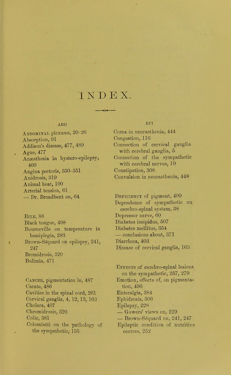 INDEX. ABD Abdomin-al plexuses, 20-26 Absorption, 91 Addison's disease, 477, 489 . Ague, 477 Anaesthesia in hystero-epilepsy, 460 Angina pectoris, 330-351 Anidrosis, 319 Animal heat, 100 Arterial tension, 61 — Dr. Broadbent on, 64 Bile, 88 Black tongue, 498 Boumeville on temperature in hemiplegia, 286 t Brown-Sequard on epilepsy, 241, 247 Bromidrosis, 320 Bulimia, 471 Cancek, pigmentation in, 487 Carato, 486 Cavities in the spinal cord, 261 Cervical ganglia, 4, 12,13, 163 Cholera, 407 Chromidrosis, 320 Colic, 381 Colomiatti on the pathology of the sympathetic, 135 EPI Coma in neurasthenia, 444 Congestion, 116 Connection of cervical ganglia with cerebral ganglia, 5 Connection of the sympathetic with cerebral nerves, 10 Constipation, 308 Convulsion in neurasthenia, 448 Deficiency of pigment, 499 Dependence of sympathetic on cerebro-spinal system, 38 Depressor nerve, 60 Diabetes insipidus, 507 Diabetes mellitus, 354 — conclusions about, 371 Diarrhoea, 403 Disease of cervical ganglia, 163 Effects of cerebro-spinal lesions on the sympathetic, 257, 279 Emotion, efl'ects of, on pigmenta- tion, 496 Enteralgia, 384 Ephidrosis, 306 Epilepsy, 228 — Gowers' views on, 229 — Brown-Sequard on, 241, 247 Epileptic condition of nutritive centres, 252