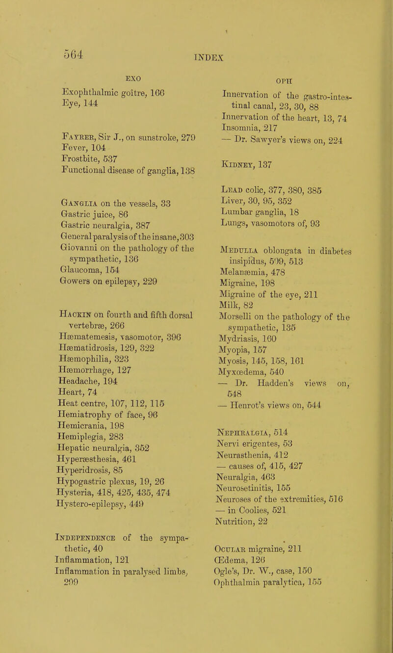 I INDEX 564 EXO Exophthalmic goitre, 1G6 Eye, 144 Fayrer, Sir J., on sunstroke, 279 Fever, 104 Frostbite, 537 Functional disease of ganglia, 138 Ganglia on the vessels, 33 Gastric juice, 86 Gastric neuralgia, 387 General paralysis of the insane, 303 Giovanni on the pathology of the sympathetic, 136 Glaucoma, 154 Gowers on epilepsy, 229 Hackin on fourth and fifth dorsal vertebrfe, 266 Hoematemesis, vasomotor, 396 HfBmatidrosis, 129, 322 Haemophilia, 323 Haemorrhage, 127 Headache, 194 Heart, 74 Heat centre, 107, 112, 115 Hemiatrophy of face, 96 Hemicrania, 198 Hemiplegia, 283 Hepatic neuralgia, 352 Hypersesthesia, 461 Hyperidrosis, 85 Hypogastric plexus, 19, 26 Hysteria, 418, 425, 435, 474 Hystero-epilepsy, 449 INDEPENDENCE of the Sympa- thetic, 40 Inflammation, 121 Inflammation in paralysed limbs, 209 OPTI Innervation of the gastro-intes- tinal canal, 23, 30, 88 Innervation of the heart, 13, 74 Insomnia, 217 — Dr. Sawyer's views on, 224 Kidney, 137 Lead colic, 377, 380, 385 Liver, 30, 95, 352 Lumbar ganglia, 18 Lungs, vasomotors of, 93 Medulla oblongata in diabetes insipidus, 5')9, 513 Melansemia, 478 Migraine, 198 Migraine of the eye, 211 Milk, 82 MorseUi on the pathology of the sympathetic, 135 Mydriasis, 160 Myopia, 157 Myosis, 145, 158, 161 Myxoedema, 540 — Dr. Hadden's views on, 548 — Henrot's views on, 544 Nephralgia, 514 Nervi erigentes, 53 Neurasthenia, 412 — causes of, 415, 427 Neuralgia, 463 Neurosetinitis, 155 Neuroses of the extremities, 616 — in Coolies, 521 Nutrition, 22 Ocular migraine, 211 CEdema, 126 Ogle's, Dr. W., case, 150 Ophthalmia paralytica, 165