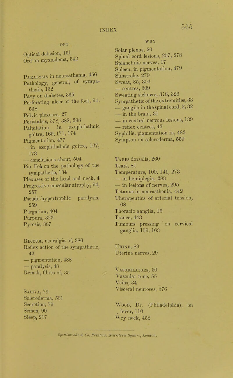 OPT Optical delusion, IGl Ord on myxoedeuia, 542 Paralysis in neurasthenia, 456 Pathology, general, of sympa- thetic, 132 Pavy on diabetes. 365 Perforating ulcer of the foot, 94, 538 Pelvic plexuses, 27 Peristalsis, 378, 382, 398 Palpitation in exophthalmic goitre, 169,171,174 Pigmentation, 477 — in exophthalmic goitre, 167, 173 — conclusions about, 504 Pio Foa on the pathology of the sympathetic, 134 Plexuses of the head and neck, 4 Progressive muscular atrophy, 94, 257 Pseudo-hypertrophic paralysis, 259 Purgation, 404 Purpura, 323 Pyrosis, 387 Rectom, neuralgia of, 386 Reflex action of the sympathetic, 42 — pigmentation, 488 — paralysis, 48 Remak, fibres of, 35 Saliva, 79 Scleroderma, 551 Secretion, 79 Semen, 90 Sleep, 217 WRY Solar plexus, 20 Spinal cord lesions, 257, 278 Splanchnic nerves, 17 Spleen, in pigmentation, 479 Sunstroke, 279 Sweat, 85, 306 — centres, 309 Sweating sickness, 318, 326 Sympathetic of the extremities, 33 — ganglia in the spinal cord, 2,32 — in the brain, 31 — in central nervous lesions, 139 — reflex centres, 42 Syphilis, pigmentation in, 483 Sympson on scleroderma, 559 Tabes dorsalis, 260 Tears, 81 Temperature, 100, 141, 273 — in hemiplegia, 283 — in lesions of nerves, 295 Tetanus in neurasthenia, 442 Therapeutics of arterial tension, 68 Thoracic ganglia, 16 Trance, 443 Tumours pressing on cervical ganglia, 159, 163 Urine, 89 Uterine nerves, 29 Vasodilators, 50 Vascular tone, 55 Veins, 34 Visceral neuroses, 376 Wood, Dr. (Philadelphia), on . fever, 110 Wry neck, 452 SiKillismmdf ,b Co, PrUUers, Ncic-slrect Square, Loncton.
