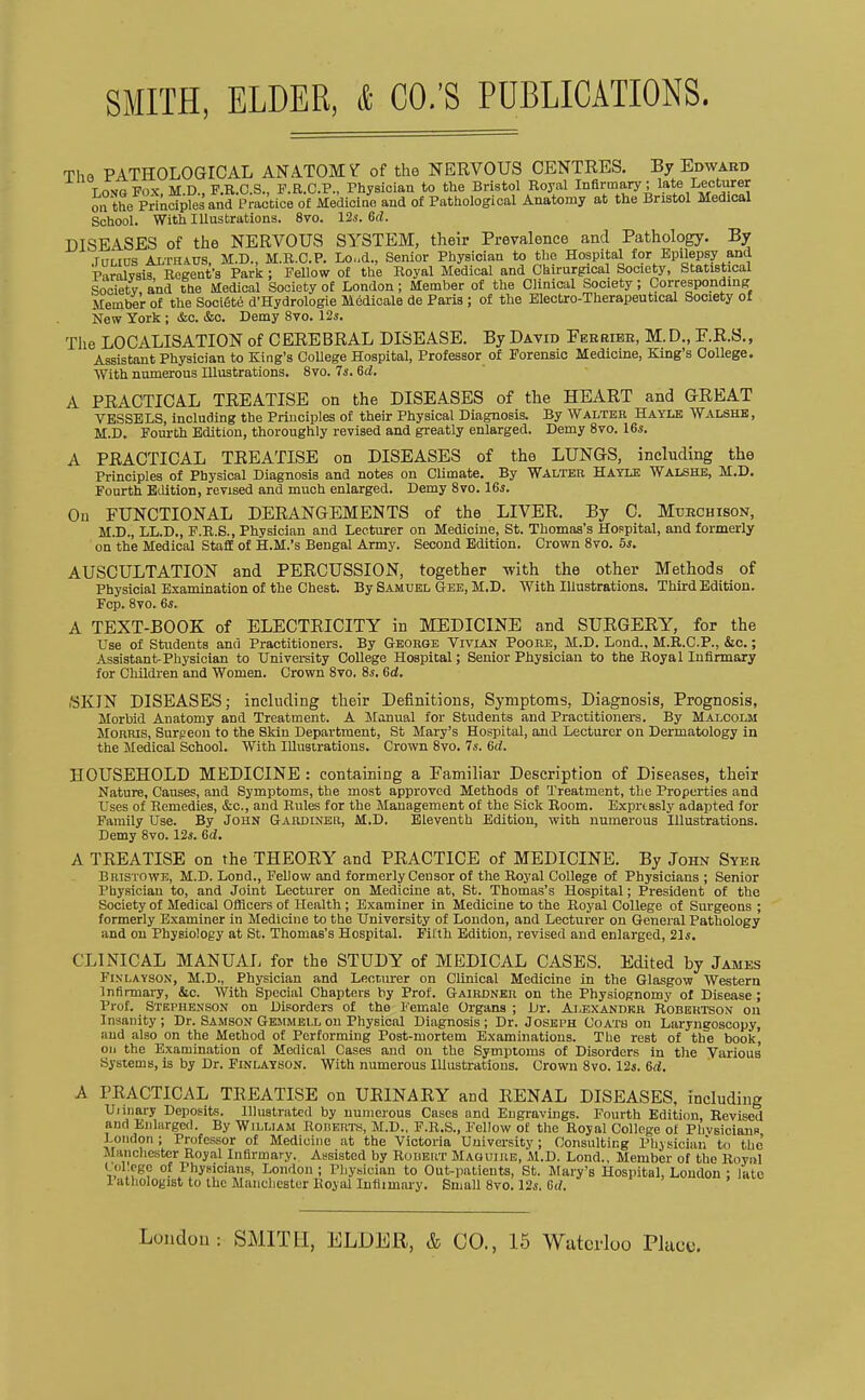SMITH, ELDER, & CO.'S PUBLICATIONS. DISEASES of the NERVOUS SYSTEM, their PrevaleBce and Pathology. By New York ; &c. &o. Demy 8vo. 125. Tlie LOCALISATION of CEREBRAL DISEASE. By David Feebibe, M.D., F.R.S., Assistant Physician to King's OoUege Hospital, Professor of Forensic Medicine, King's College. With numerous Illustrations. 8vo. 7i. &d. A PRACTICAL TREATISE on the DISEASES of the HEART and GREAT VESSELS, including the Principles of their Physical Diagnosis. By Walter Hayle Walshb, M.D. Fourth Edition, thoroughly revised and greatly enlarged. Demy 8vo. 16i. A PRACTICAL TREATISE on DISEASES of the LUNGS, including the Principles of Physical Diagnosis and notes on Climate. By Walter Hayle Walshe, M.D. Fourth Edition, revised and much enlarged. Demy Bvo. 16j. On FUNCTIONAL DERANGEMENTS of the LIVER. By G. Mtjbchison, M.D., LL.D., F.E.S., Physician and Lecturer on Medicine, St. Thomas's Hospital, and formerly on the Medical Staff of H.M.'s Bengal Army. Second Edition. Crown Svo. 5i. AUSCULTATION and PERCUSSION, together -with the other Methods of Physicial Examination of the Chest. By Samuel Gee, M.D. With Illustrations. Third Edition. A TEXT-BOOK of ELECTRICITY in MEDICINE and SURGERY, for the Use of Students and Practitioners. By Gboegb Vivian Poore, M.D. Lond., M.E.C.P., &c.; Assistant-Physician to University College Hospital; Senior Physician to the Royal Infirmary for Children and Women. Crown Svo. 8s. Grf. ttKlN DISEASES; including their Definitions, Symptoms, Diagnosis, Prognosis, Morbid Anatomy and Treatment. A Manual for Students and Practitioners. By MaIjColm Morris, Surpeon to the Skin Department, St Mary's Hospital, and Lecturer on Dermatology in the Medical School. With Illustrations. Crown Svo. 74-. 6rf. HOUSEHOLD MEDICINE : containing a Familiar Description of Diseases, their Nature, Causes, and Symptoms, the most approved Methods of Treatment, the Pi-operties and Uses of Remedies, &c., and Rules for the Management of the Sick Room. Exprtssly adapted for Family Use. By John Gardineh, M.D. Eleventh Edition, with numerous Illustrations. Demy Svo. lis. 6d. A TREATISE on the THEORY and PRACTICE of MEDICINE. By John Syer Bristowe, M.D. Lond., Fellow and formerly Censor of the Royal College of Physicians ; Senior Physician to, and Joint Lecturer on Mediciue at, St. Thomas's Hospital; President of the Society of Medical Officers of Health ; Examiner in Medicine to the Royal College of Surgeons ; formerly Examiner in Medicine to the University of London, and Lecturer on General Pathology and on Physiology at St. Thomas's Hospital. Filth Edition, revised and enlarged, 21s, CLINICAL MANUAL for the STUDY of MEDICAL CASES. Edited by James FiXLAYSON, M.D., Physician and Lecr.nrer on Clinical Medicine in the Glasgow Western Infirmary, &c. With Special Chapters by Prof. Gaiebner on the Physiognomy of Disease ; Prof. Strphenson on Disorders of the Female Organs ; Dr. Alexander Robertson on Insanity; Dr. Samson Gkiimbll on Physical Diagnosis; Dr. Joseph Coats on Laryneoscopy, and also on the Method of Performing Post-mortem Examinations. The rest of the book, oil the Examination of Medical Cases and on the Symptoms of Disorders in the Various Systems, is by Dr. Finlayson. With numerous Illustrations. Crown Svo. Vis. &d, A PRACTICAL TREATISE on URINARY and RENAL DISEASES, including U unary Deposits. Illustrated by numerous Cases and Engravings. Fourth Edition, Revised and Enlarged. By William UonERT.s, M.D., F.R.S., Fellow of the Royal College of PhvsicianB London ; Professor of Medicine at the Victoria University; Consulting Physician to the Manchester Royal Infirmary. Assisted by RotiELiT Maguire, M.D. Lond., Member of the RovhI Fcp. Svo. 6s. College of Physicians, Lo Patiiologist to the Mancln Loudon: SMITH, ELDER, & CO., 15 Waterloo Placi
