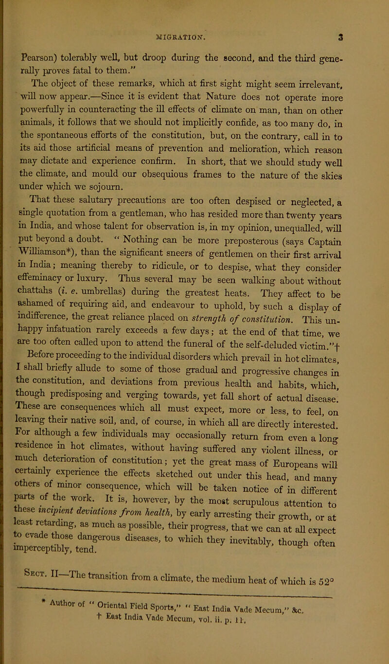 Pearson) tolerably well, but droop during the second, find the third gene- rally paroves fatal to them.” The object of these remarks, which at first sight might seem irrelevant, will now appear.—Since it is evident that Natime does not operate more powerfully in counteracting the ill effects of climate on man, than on other animals, it follows that we should not implicitly confide, as too many do, in the spontaneous eflfbrts of the constitution, but, on the contrary, call in to its aid those artificial means of prevention and melioration, which reason may dictate and experience confirm. In short, that we should study well the climate, and mould our obsequious frames to the nature of the skies imder which we sojourn. That these salutary precautions are too often despised or neglected, a single quotation from a gentleman, who has resided more than twenty years in India, and whose talent for observation is, in my opinion, unequalled, will put beyond a doubt. “ Nothing can be more preposterous (says Captain Wilhamson*), than the significant sneers of gentlemen on their first arrival in India; meaning thereby to ridicule, or to despise, what they consider eflfeminacy or luxury. Thus several may be seen walking about without chattahs (i. e. umbreUas) during the greatest heats. They affect to be ^hamed of requiring aid, and endeavour to uphold, by such a display of indifference, the great reliance placed on strength of constitution. This un- happy infatuation rarely exceeds a few days; at the end of that time, we are too often called upon to attend the funeral of the self-deluded victim.”f Before proceeding to the individual disorders which prevail in hot climates, I shall briefly allude to some of those gradual and progressive changes in the constitution, and deviations from previous health and habits, which, though predisposing and verging towards, yet fall short of actual’disease! These are consequences which aU must expect, more or less, to feel, on leaving their native sod, and, of course, in which all are directly interested. For although a few individuals may occasionally return from even a long residence in hot climates, without having suffered any violent illness, or much deterioration of constitution; yet the great mass of Europeans certamly experience the effects sketched out under this head, and many others of mmor consequence, which will be taken notice of in different parts of the work. It is, however, by the most scrupulous attention to ese incipient deviations from health, by early arresting their growth, or at least retar^g, as much as possible, their progress, that we can at aU expect to evade those dangerous diseases, to which they inevitably, though often imperceptibly, tend. ° Sect. II—The transition from a climate, the medium heat of which is 52° * Author of “ Oriental Field Sports,” “ East India Vade Mecum,” &c. t East India Vade Mecum, vol. ii. p. 11.