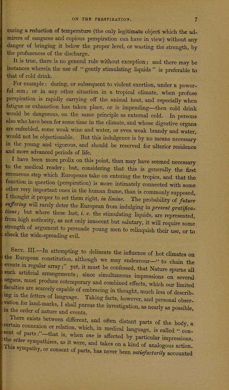 curing a reduction of temperature (the only legitimate object which the ad- mirers of sangaree and copious perspiration can have in view) without any danger of bringing it below the proper level, or wasting the strength, by the profuseness of the discharge. It is true, there is no general rule without exception; and there may be instances wherein the use of “ gently stimulating liquids  is preferable to that of cold drink. For example : during, or subsequent to violent exertion, under a power- ful sun; or in any other situation in a tropical climate, when profuse perspiration is rapidly carrying olF the animal heat, and especially when fatigue or exhaustion has taken place, or is impending—then cold drink would be dangerous, on the same principle as external cold. In persons also who have been for some time in the climate, and whose digestive organs are enfeebled, some weak wine and water, or even weak brandy and water, would not be objectionable. But this indulgence is by no means necessary in the young and vigorous, and should be reserved for ulterior residence and more advanced periods of life. I have been more prolix on this point, than may have seemed necessary to the medical reader; but, considering that this is generally the first erroneous step which Europeans take on entering the tropics, and that the function in question (perspiration) is more intimately connected with some other very important ones in the human frame, than is commonly supposed, I thought it proper to set them right, in limine. The probability of future . suffering wiU rarely deter the European from indulging in present gratifica^ but where these last, i. e. the stimulating Hquids, are represented, from high authority, as not only innocent but salutary, it will require some : sfrength of argument to persuade young men to relinquish their use, or to I check the wide-spreading evil. Sect. III.—In attempting to delineate the influence of hot climates on the European constitution, although we may endeavour—” to chain the ZT confessed, that Nature spurns all such artificial arrangements; since simultaneous impressions on several organs, must produce cotemporary and combined effects, which our limited vaLn f / “f '“goage. Taking facts, however, and personal obser- _ on for land-marks, I shall pursue the investigation, as nearly as possible in the order of nature and events. 7 as possible. There exists between different, and often distant parts of the body a ^ - caned« cL! .™atZ 1 r’ of anaiogoL action. P y, r consent of parts, has never been salis/aclorily accounted