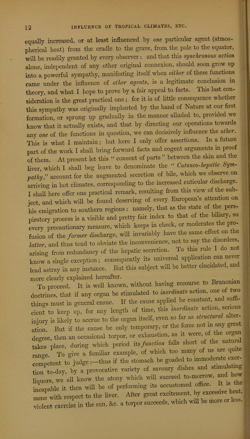 equally increased, or at least influenced by one particular agent (atmos- pherical heat) from the cradle to the grave, from the pole to the equator, will be readily granted by every observer ; and that this synchronous action alone, independent of any other original connexion, should soon grow up • into a powerful sympathy, manifesting itself when either of these functions came under the influence of other agents, is a legitimate conclusion in theory, and what I hope to prove by a fair appeal to facts. This last con- sideration is the great practical one; for it is of little consequence whether this sympathy was originally implanted by the hand of Nature at our first formation, or sprung up gradually in the manner aUuded to, provided we know that it actually exists, and that by directing our operations towards any one of the functions in question, we can decisively influence the other. This is what I maintain; but here I only offer assertions. In a future part of the work I shall bring forward facts and cogent arguments m proof of them. At present let this “ consent of parts ” between the skin and the liver, which I shall beg leave to denominate the “ Cutaneo-hepatic Sym- pathy,” account for the augmented secretion of bile, which we obseive on arriving in hot climates, corresponding to the increased cuticular discharge. I shall here offer one practical remark, resulting from this view of the sub- iect and which will be found deserving of every European’s attention on his emigration to southern regions : namely, that as the state of the pers- piratory process is a visible and pretty fair index to that of the bihary, so every precautionary measure, which keeps in check, or moderates the pro- fusion of the former discharge, will invariably have the same effect on e latter, and thus tend to obviate the inconvenience, not to say the ^orders arising from redundancy of the hepatic secretion. To this rule I do not know a single exception; consequently its universal apphcafron c^ never lead astray in any instance. But this subject will be better elucidated, and more clearly explained hereafter. To proceed. It is well known, without having recourse to Brunoman doctrines, that if any organ be stimulated to inordinate action, one of two things must in general ensue. If the cause applied be constant, and suffi- cient to keep up, for any length of time, this inordinate action, senous injury is likely to accrue to the organ itself, even so far as structural alter- ation But if the cause be only temporary, or the force not m ^y grea degree, then an occasional torpor, or exhaustion, as it were, of the org^ tak^s place, during which period its/««cfro;i falls short of the natur^ range.^ To give a famihar example, of which too many of us are qmte comnetent to judgethus if the stomach be goaded to immoderate exer- tion^o-day, by a provocative variety of savoury dishes and stimffiating liquors, we all know the atony which will succeed to-mo^ow, ^d how incapable it then wall be of performing its accustomed office. It is me same with respect to the hver. After great excitement, by excessive heat, violent exercise in the sun, &c. a tonior succeeds, which will be more or le... i !