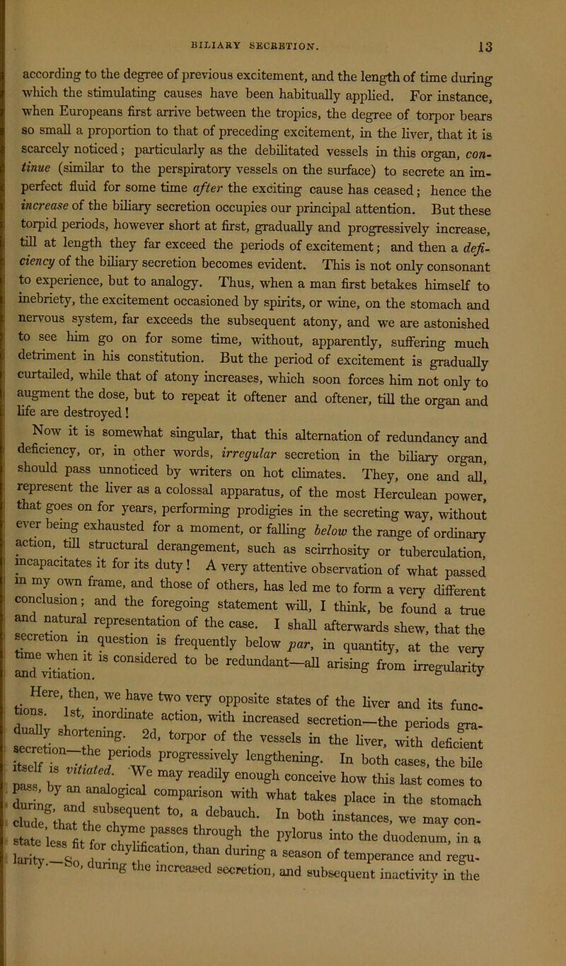 according to the degree of previous excitement, and the length of time during wliich the stimulating causes have been habitually applied. For instance, ■when Europeans first arrive between the tropics, the degree of torpor bears so small a proportion to that of preceding excitement, in the liver, that it is scarcely noticed; particularly as the debilitated vessels in this organ, con- tinue (similar to the perspiratory vessels on the surface) to secrete an im- perfect fluid for some time after the excitmg cause has ceased; hence the increase of the biliary secretion occupies our principal attention. But these torpid periods, however short at first, gradually and progressively increase, tiU at length they far exceed the periods of excitement; and then a defi- ciency of the biliary secretion becomes evident. This is not only consonant to experience, but to analogy. Thus, when a man first betakes himself to inebriety, the excitement occasioned by spirits, or wine, on the stomach and nervous system, far exceeds the subsequent atony, and we are astonished to see him go on for some time, without, apparentiy, sulFering much detriment in his constitution. But the period of excitement is gradually curtailed, while that of atony increases, which soon forces him not only to augment the dose, but to repeat it oftener and oftener, till the organ and life are destroyed! Now it is somewhat singular, that this alternation of redundancy and deficiency, or, in other words, irregular secretion in the biHary organ, should pass unnoticed by writers on hot climates. They, one and all! represent the Hver as a colossal apparatus, of the most Herculean power,” that goes on for years, performing prodigies in the secreting way, without ever bemg exhausted for a moment, or falling below the range of ordinary action, till structural derangement, such as scirrhosity or tuberculation, mcapacitates it for its duty! A very attentive observation of what passed m my o-wn frame, and those of others, has led me to form a very different conclusion; and the foregoing statement will, I think, be found a true and natural representation of the case. I shall afterwards shew, that the secretion m question is frequently below par, in quantity, at the very “tio^' redundant-aU arising from irregularity tiom 1 “d its feno. . 1st, inordmate action, with increased secretion—the periods era. f tritl. deaeSnt SSTs L w ‘“gthening. In both oases, the bile . a^d '''■‘t t*es place in the stomach stat ietIt f •>''= “to the dnodenum, in a larit -sf “tion. than daring a season of temperance and rega- ty- o, during the increased secretion, and subsequent inactivity in the