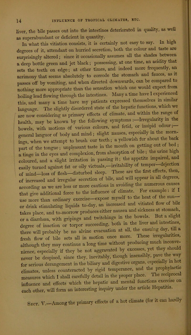 liver, the bile passes out into the intestines deteriorated in quahty, as well as superabundant or deficient in quantity. In what this vitiation consists, it is certainly not easy to say. In high degrees of it, attendant on hurried secretion, both the colour and taste are surprisingly altered; since it occasionally assumes all the shades between a deep bottle green and jet black; possessing, at one time, an acidity that sets the teeth on edge; at other times, and indeed more frequently, ^ acrimony that seems absolutely to corrode the stomach and fauces, as it passes off by vomiting, and when directed downwards, can be compared to nothing more appropriate than the sensation which one would expect from boiling lead flowing through the intestines. Many a time have I experienced this, and many a time have my patients expressed themsekes in similar language. The slightly disordered state of the hepatic functions, which we are now considering as primary effects of climate, and within the range of health, may be known by the following symptoms Iiregulanty m the bowels, with motions of various colours, and fetid, or insipid odour; general languor of body and mind; slight nausea, especially in the morn- ings, when we attempt to brush our teeth; a yellowish fur about the back part of the tongue ; unpleasant taste in the mouth on gettmg out of bed ; a tinge in the eyes and complexion, from absorption of bile; the unne high coloured, and a slight irritation in passing it; the appetite impaired, and easily turned against fat or oily victuals,-irritability of temper-dejection of mind—loss of flesh—disturbed sleep. These are the first effects, then, of increased and irregular secretion of bde, and wiU appear m all degrees, according as we are less or more cautious in avoiding the numerous causes that give additional force to the influence of climate. For example: if I use more than ordinary exercise—expose myself to the heat of the sun or drink stimulating liquids to-day, an increased and wtiated flow of bde takes place, and to-morrow produces either nausea and siclmess at stomach, or a diarrhoea, with gripings and twitcliings in the bowels. But a shght degree of inaction or torpor succeeding, both in the hver and intestines, there wdl probably be no alvine evacuation at all, the ensuing day, tdl a fresh flow of bde sets all in motion once more. These irregularities, although they may continue a long time without producing much mconve- nience, especially if they be not aggravated by excesses, yet they should never be despised, since they, inetitably, though insensibly, pave the v^j for serious derangement in the biliary and digestive organs, especially m hot climates, unless counteracted by rigid temperance, and the prophylactic measures which I shall carefuUy detad in the proper place. The reciprocal influence and effects which the hepatic and mental functions exermse on each other, wdl form an interestmg inquiry under the article HepatiUs. Sect. V.-Among the primary effects of a hot climate (for it can handy