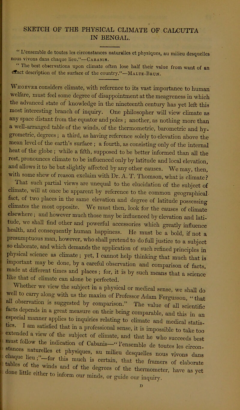 SKETCH OF THE PHYSICAL CLIMATE OF CALCUTTA IN BENGAL. “ L’ensemble de toutes les circonstaiices naturelles et physiques, au milieu desquelles nous vivons dans chaque lieu,”—Cabanis. “ The best observations upon climate often lose half their value from want of an dSact description of the surface of the country,”—Malte-Brun. Whoever considers climate, with reference to its vast importance to human W'eUare, must feel some degree of disappointment at the meagreness in which the advanced state of knowledge in the nineteenth century has yet left this most interesting branch of inquiry. One philosopher will view climate as any space distant from the equator and poles ; another, as nothing more than a well-arranged table of the winds, of the thermometric, barometric and hy- grometric, degrees; a third, as having reference solely to elevation above the mean level of the earth’s surface ; a fourth, as consisting only of the internal heat of the globe ; while a fifth, supposed to be better informed than all the rest, pronounces climate to be influenced only by latitude and local elevation, and allows it to be but sHghtly affected by any other causes. We may, then, with some shew of reason exclaim with Dr. A. T. Thomson, what is cHmate ? That such partial views are unequal to the elucidation of the subject of climate, ^vill at once be apparent by reference to the common geographical- fact, of two places in the same elevation and degree of latitude possessing climates the most opposite. We must then, look for the causes of climate elsewhere; and however much those may be influenced by elevation and lati- tude, we shall find other and powerful accessories which greatly influence health, and consequently human happiness. He must be a bold, if not a presumptuous man, however, who shall pretend to do full justice to a subject so elaborate, and which demands the appUcation of such refined principles in physical science as climate ; yet, I cannot help thinking that much that is important may be done, by a careful observation and comparison of facts, made at different times and places ; for, it is by such means that a science like that of climate can alone be perfected. Whether we view the subject in a physical or medical sense, we shall do well to carry along with us the maxim of Professor Adam Fergusson, “ that ^ observation is suggested by comparison.” The value of all scientific facts depends in a great measure on their being comparable, and this in an especial manner applies to inquiries relating to cUmate and medical statis- ICS, I am satisfied that in a professional sense, it is impossible to take too mu^nt T fbest tor T r Cabanis- I’ensemble de toutes les circon- - 1 “ “““ -us vivous dans tablea of the a ^l^l^o^ate “ thennometer, have as yet either to inform our minds, or guide our inquiry. D