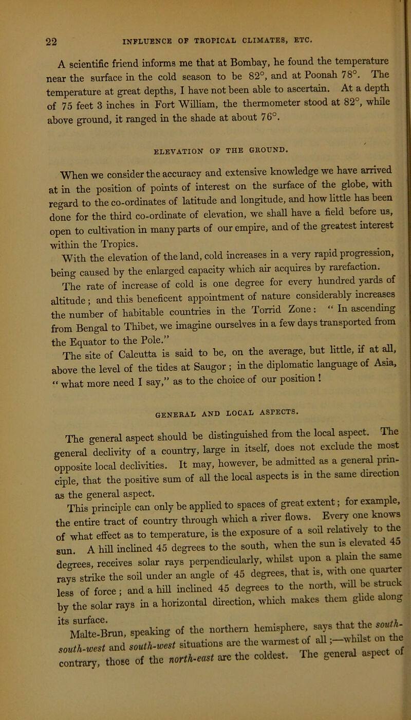 A scientific friend informs me that at Bombay, he found the temperature near the surface in the cold season to be 82°, and at Poonah 78°. The temperature at great depths, I have not been able to ascertain. At a depth of 75 feet 3 inches in Fort William, the thermometer stood at 82°, while above ground, it ranged in the shade at about 76°. ELEVATION OF THE GROUND. When we consider the accuracy and extensive knowledge we have amved at in the position of points of interest on the surface of the globe, with regard to the co-ordinates of latitude and longitude, and how little has been done for the third co-ordinate of elevation, we shall have a field before us, open to cultivation in many parts of our empire, and of the greatest interest within the Tropics. With the elevation of the land, cold increases in a very rapid progression, being caused by the enlarged capacity which air acquires by rarefaction. The rate of increase of cold is one degree for every hundred yards of altitude; and this beneficent appointment of nature considerably increases the number of habitable countries in the Torrid Zone: “ In ascending from Bengal to Thibet, we imagine ourselves in a few days transported from the Equator to the Pole.” vi-ri.ii The site of Calcutta is said to be, on the average, but httle, it at an, above the level of the tides at Saugor ; in the diplomatic language of Asia, ” what more need I say,” as to the choice of our position ! GENERAL AND LOCAL ASPECTS. The general aspect should be distinguished from the local aspect. The general declivity of a country, large in itself, does not exclude the most opposite local declivities. It may, however, be admitted as a gene^ prm- ciple, that the positive sum of all the local aspects is in the same direction as the general aspect. This principle can only be applied to spaces of great extent; or ex^p e, the entire tract of country through which a river flows. Every one Imows of what effect as to temperature, is the exposure of a soil re ative y e sun A hill inclined 45 degrees to the south, when the sun is elected 45 degrees, receives solar rays perpendicularly, whilst upon a plam the s^e rays strike the soil under an angle of 45 degrees, that is, ^suth one qu^er less of force ; and a hill inclined 45 degrees to the north, ^viU be stmck by the solar rays in a horizontal direction, which makes them ghde along ““MrBrun, speaking of the ““rthem ^'‘7’ south-west and south-west situations are the warmest of aU ,-whd.t on those of the are the eoldest. The general aspect of