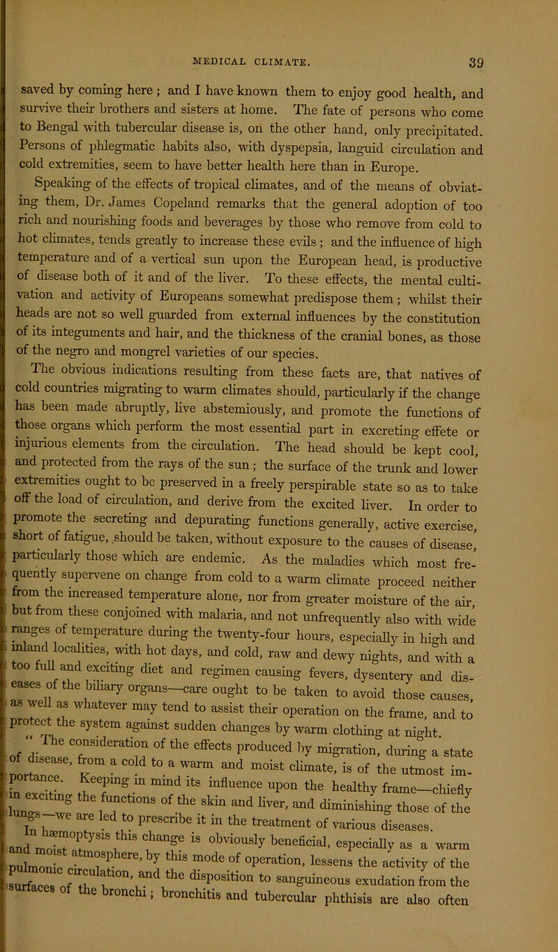 saved by coming here ; and I have known them to enjoy good health, and sundve their brothers and sisters at home. The fate of persons who come to Bengal with tubercular disease is, on the other hand, only precipitated. Persons of phlegmatic habits also, with dyspepsia, languid circulation and cold extremities, seem to have better health here than in Europe. Speaking of the effects of tropical climates, and of the means of obviat- ing them. Dr. James Copeland remarks that the general adoption of too rich and nourishing foods and beverages by those who remove from cold to hot climates, tends greatly to increase these evils; and the influence of high temperature and of a vertical sun upon the European head, is productive of disease both of it and of the liver. To these effects, the mental culti- vation and activity of Europeans somewhat predispose them; whilst their heads are not so weU guarded from external influences by the constitution of its integuments and hair, and the thickness of the cranial bones, as those of the negro and mongrel varieties of our species. The obvious indications resulting from these facts are, that natives of cold countries migrating to warm climates should, particularly if the change has been made abruptly, live abstemiously, and promote the functions of those organs which perform the most essential part in excreting effete or injurious elements from the circulation. The head should be kept cool, and protected from the rays of the sun; the surface of the trunk and lower extremities ought to be preserved in a freely perspirable state so as to take off the load of circulation, and derive from the excited Ever. In order to promote the secreting and depurating functions generally, active exercise, short of fatigue, should be taken, without exposure to the causes of disease* particularly those which are endemic. As the malacHes which most fre- quently supervene on change from cold to a warm climate proceed neither from the increased temperature alone, nor from greater moisture of the air but from these conjoined with malaria, and not unfrequently also with wide ranges of temperature during the twenty-four hours. especiaUy in high and mland locdities, will, hot days, and cold, raw and dewy nighta, and with a 00 full and exciting diet and regimen causing fevers, dysentery and cUs- eases of the biliary organs-care ought to be taken to avoid those causes, as weU ^ whatever may tend to assist their operation on the frame, and to protert the system against sudden changes by warm clothing at night. of disea!eT’“'’“““m '>7 migration, during a state rf'r® “ ’■'Oltty ftame-chielly llr 3 ','7! <li^inisl.ing those of the and molrr“7 I ™ 3m3?c T? ■ “f ao -tivity of the Lfaces of disposition to sanguineous exudation from the urfaces of the bronchi; bronchitis and tubercular phthisis are also often