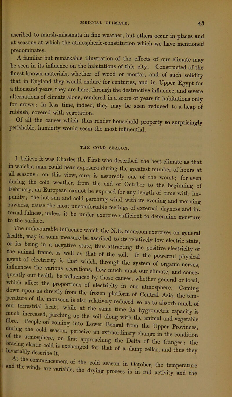 ascribed to marsh-miasniata in fine weather, but others occur in places and at seasons at which the atmospheric-constitution which we have mentioned predominates. A familiar but remarkable illustration of the effects of our climate may- be seen in its influence on the habitations of this city. Constructed of the finest known materials, whether of wood or mortar, and of such solidity that in England they would endure for centuries, and in Upper Egypt for a thousand years, they are here, through the destructive influence, and severe alternations of climate alone, rendered in a score of years fit habitations only for crows; in less time, indeed, they may be seen reduced to a heap of rubbish, covered with vegetation. Of all the causes which thus render household property so surprisingly perishable, humidity would seem the most influential. THE COLD SEASON. I beheve it was Charles the First who described the best climate as that m which a man could bear exposure during the greatest number of hours at all seasons: on this view, ours is assuredly one of the worst; for even durmg the cold weather, from the end of October to the beginning of Febniary, an European cannot be exposed for any length of time with im- pumty; the hot sun and cold parching wind, with its evening and morning rai^ness, cause the most uncomfortable feehngs of external dryness and in- ernal fulness, unless it be under exercise sufficient to determine moisture to the surface. me unfavouraHe influence which the N.E. monsoon exercises on general health may m some measure be ascribed to its relatively low electric state, or Its being m a negative state, thus attracting the positive electricity of fte animal “ «■* Phy^eal Wl, e ^ “ “>at which, through the system of organic nerves, ^ fluences the vanous secretions, how much must our climate, and conse. quently o»r hedth be mlluenced by those causes, whether general or local which affect the proportions of electricity in our atmosphere, Cominv pe”„” I f Asia, the tem! perature of the monsoon is also relatively reduced so as to absorb much of our terrestrial heat; while at the same time its hygrometrio capacity is Trf “onTe«'e Smal and vegemble dX Upper Provinces, of the atmosohere extraordinary change in the condition bracing elastte cold ■ T “T 1“““® ' 'be invariablytec*l it “ ‘‘“'P ''-y and^'ftetvSrr”™,?' 'b' t^niperature 'vmds are variable, the drying process is in full activity Ld the
